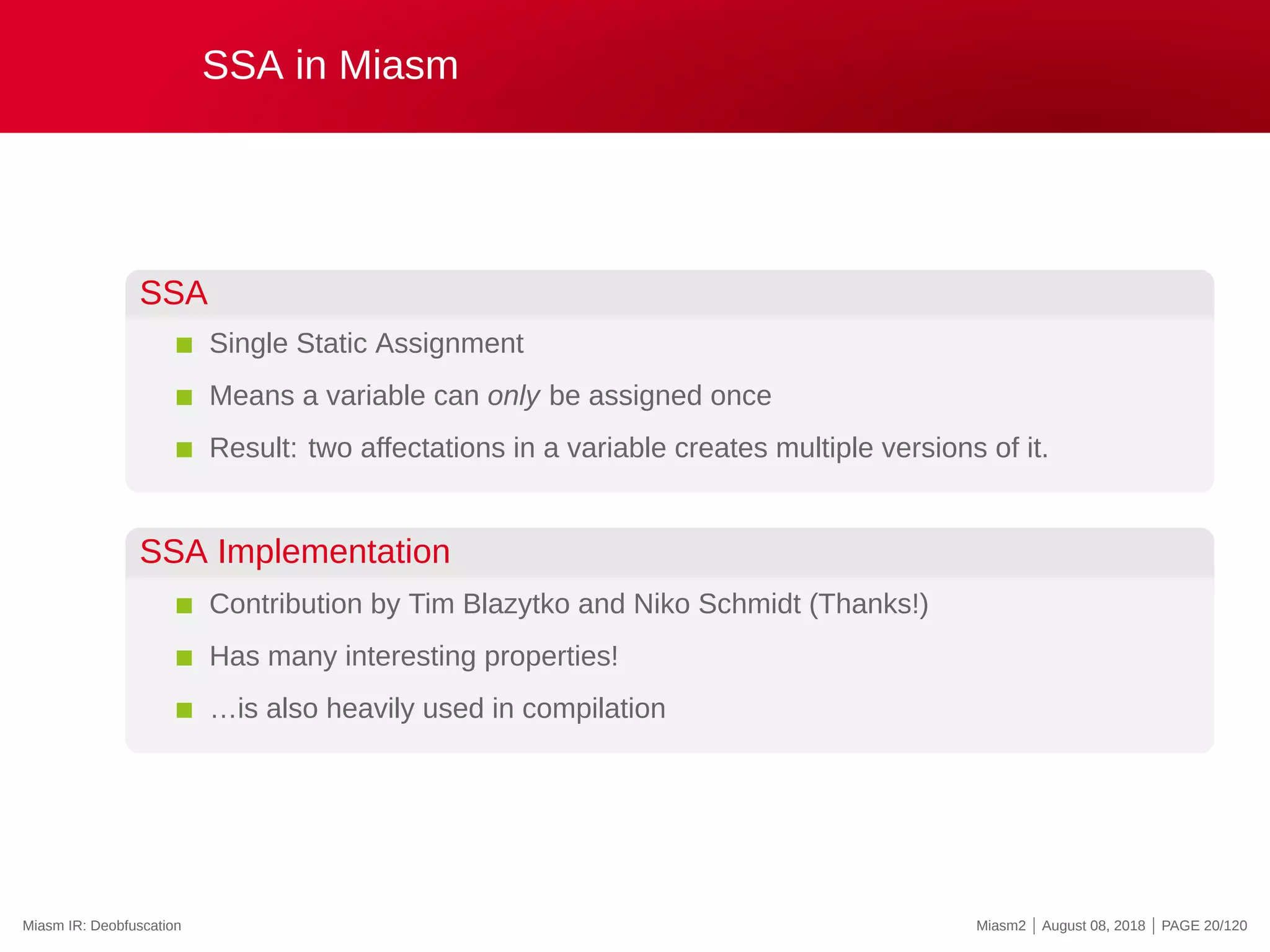 SSA in Miasm
SSA
Single Static Assignment
Means a variable can only be assigned once
Result: two affectations in a variable creates multiple versions of it.
SSA Implementation
Contribution by Tim Blazytko and Niko Schmidt (Thanks!)
Has many interesting properties!
…is also heavily used in compilation
Miasm IR: Deobfuscation Miasm2 | August 08, 2018 | PAGE 20/120
 