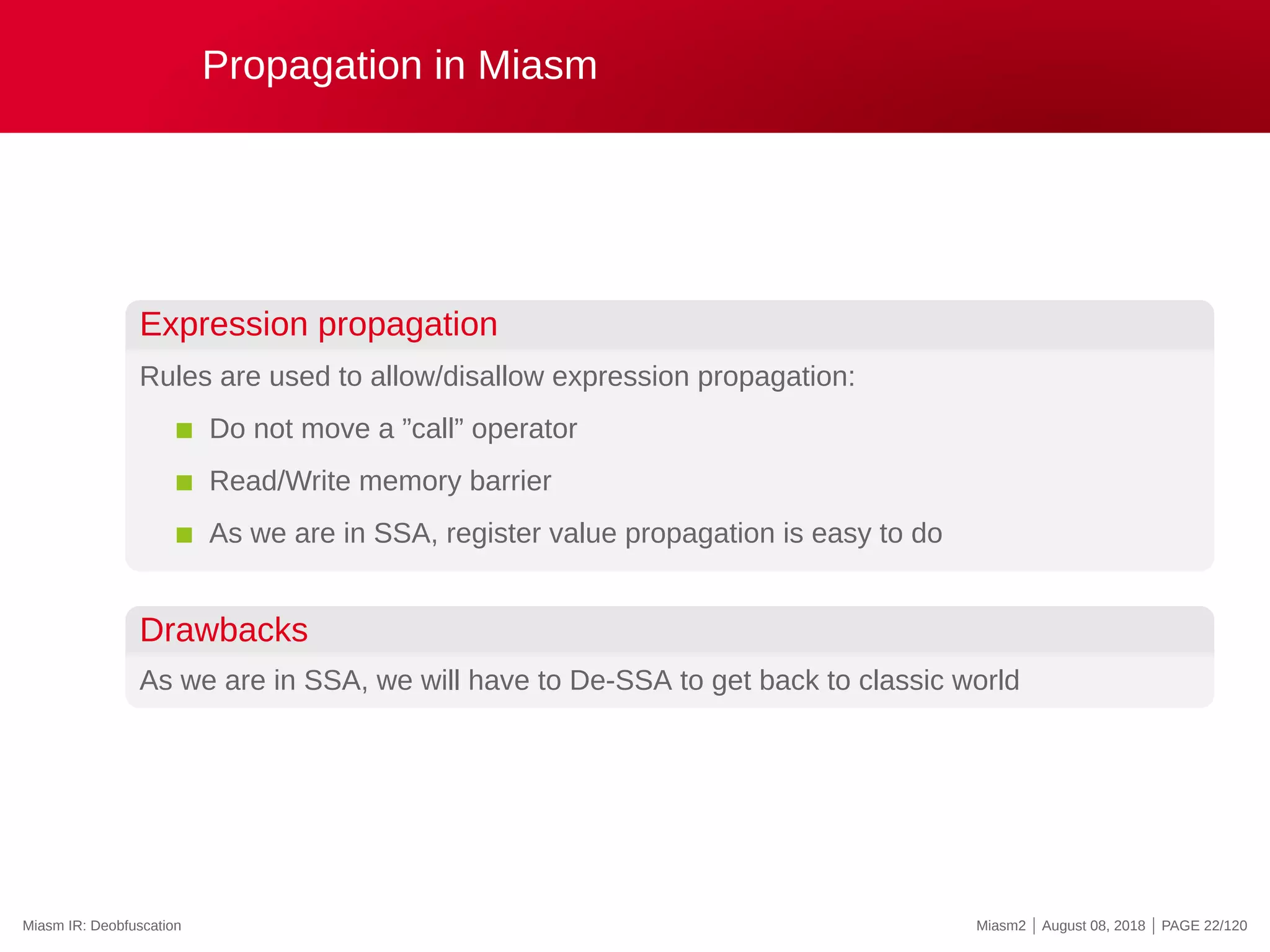 Propagation in Miasm
Expression propagation
Rules are used to allow/disallow expression propagation:
Do not move a ”call” operator
Read/Write memory barrier
As we are in SSA, register value propagation is easy to do
Drawbacks
As we are in SSA, we will have to De-SSA to get back to classic world
Miasm IR: Deobfuscation Miasm2 | August 08, 2018 | PAGE 22/120
 