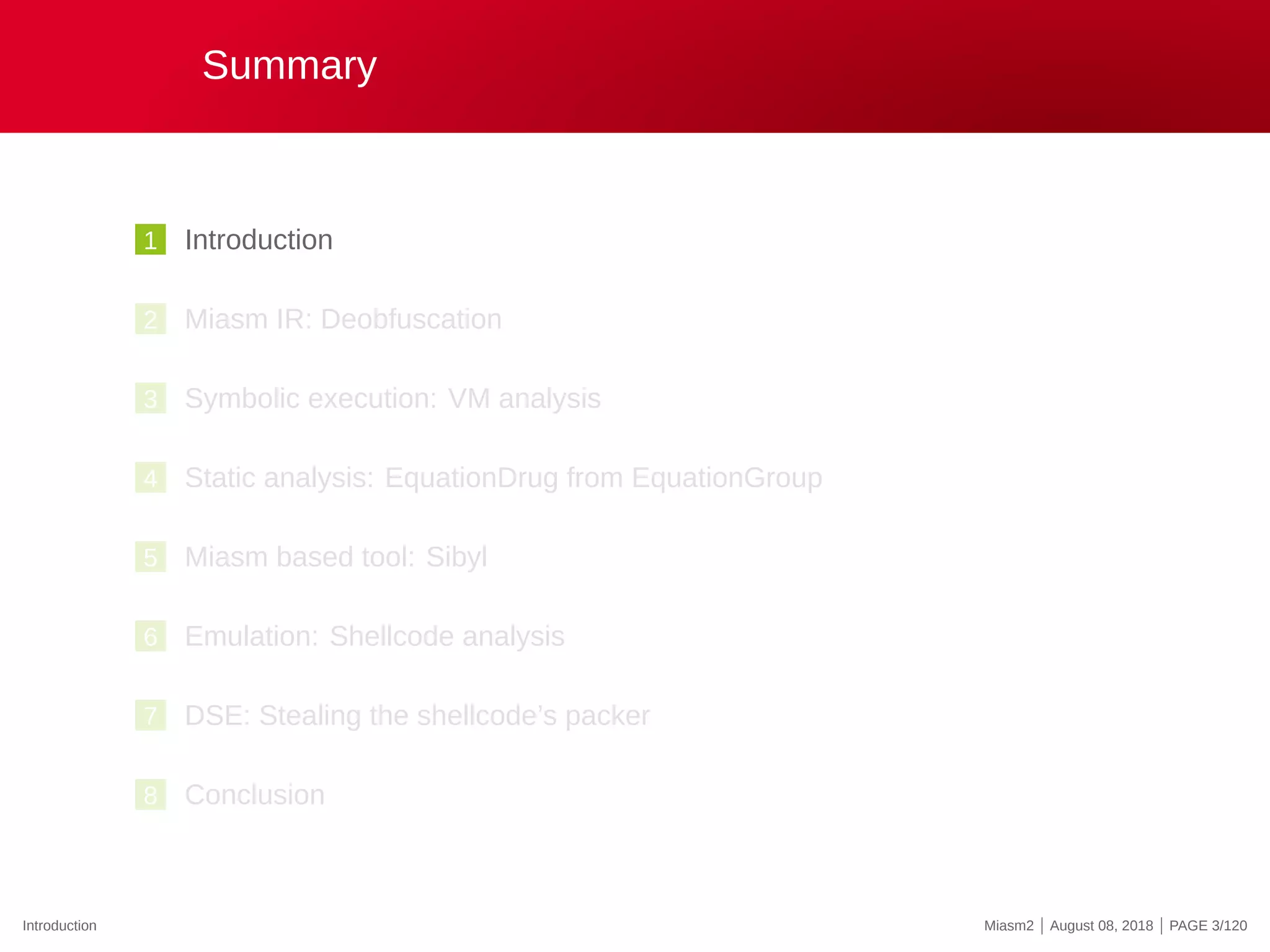 Summary
1 Introduction
2 Miasm IR: Deobfuscation
3 Symbolic execution: VM analysis
4 Static analysis: EquationDrug from EquationGroup
5 Miasm based tool: Sibyl
6 Emulation: Shellcode analysis
7 DSE: Stealing the shellcode’s packer
8 Conclusion
Introduction Miasm2 | August 08, 2018 | PAGE 3/120
 