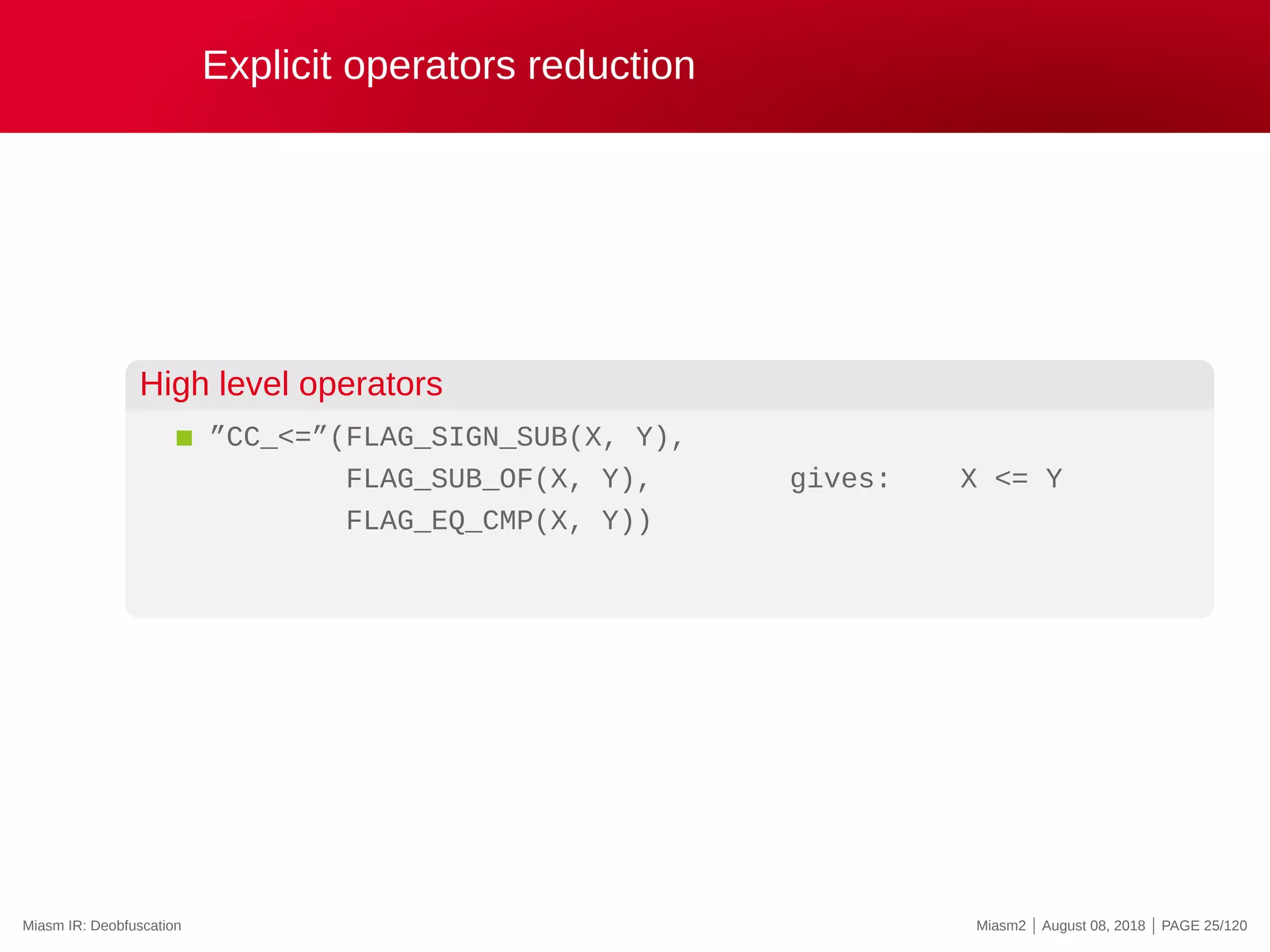 Explicit operators reduction
High level operators
”CC_<=”(FLAG_SIGN_SUB(X, Y),
FLAG_SUB_OF(X, Y), gives: X <= Y
FLAG_EQ_CMP(X, Y))
Miasm IR: Deobfuscation Miasm2 | August 08, 2018 | PAGE 25/120
 