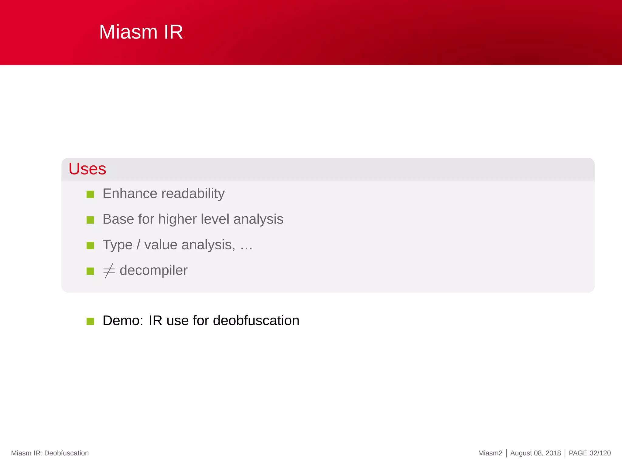 Miasm IR
Uses
Enhance readability
Base for higher level analysis
Type / value analysis, …
̸= decompiler
Demo: IR use for deobfuscation
Miasm IR: Deobfuscation Miasm2 | August 08, 2018 | PAGE 32/120
 