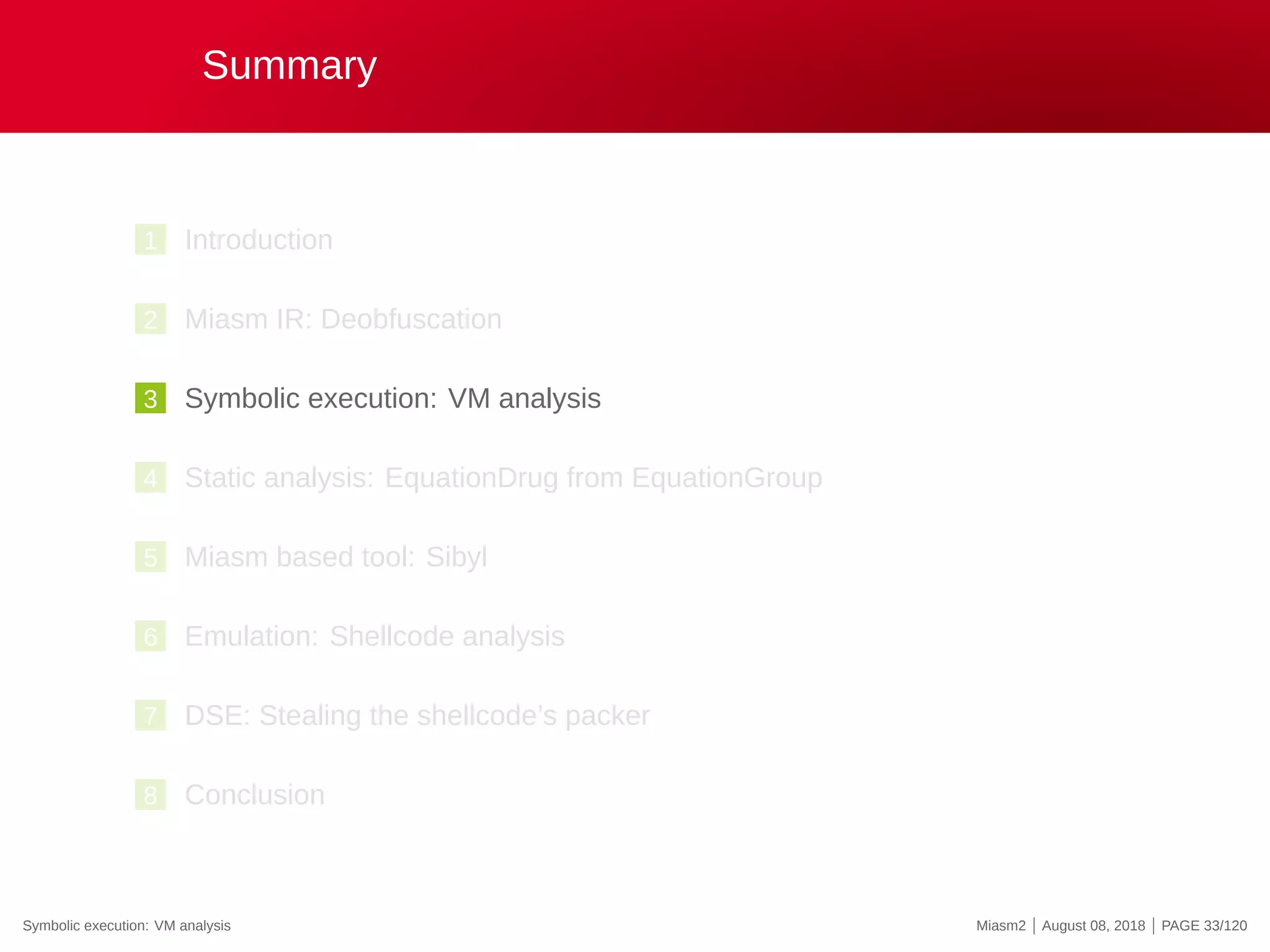 Summary
1 Introduction
2 Miasm IR: Deobfuscation
3 Symbolic execution: VM analysis
4 Static analysis: EquationDrug from EquationGroup
5 Miasm based tool: Sibyl
6 Emulation: Shellcode analysis
7 DSE: Stealing the shellcode’s packer
8 Conclusion
Symbolic execution: VM analysis Miasm2 | August 08, 2018 | PAGE 33/120
 