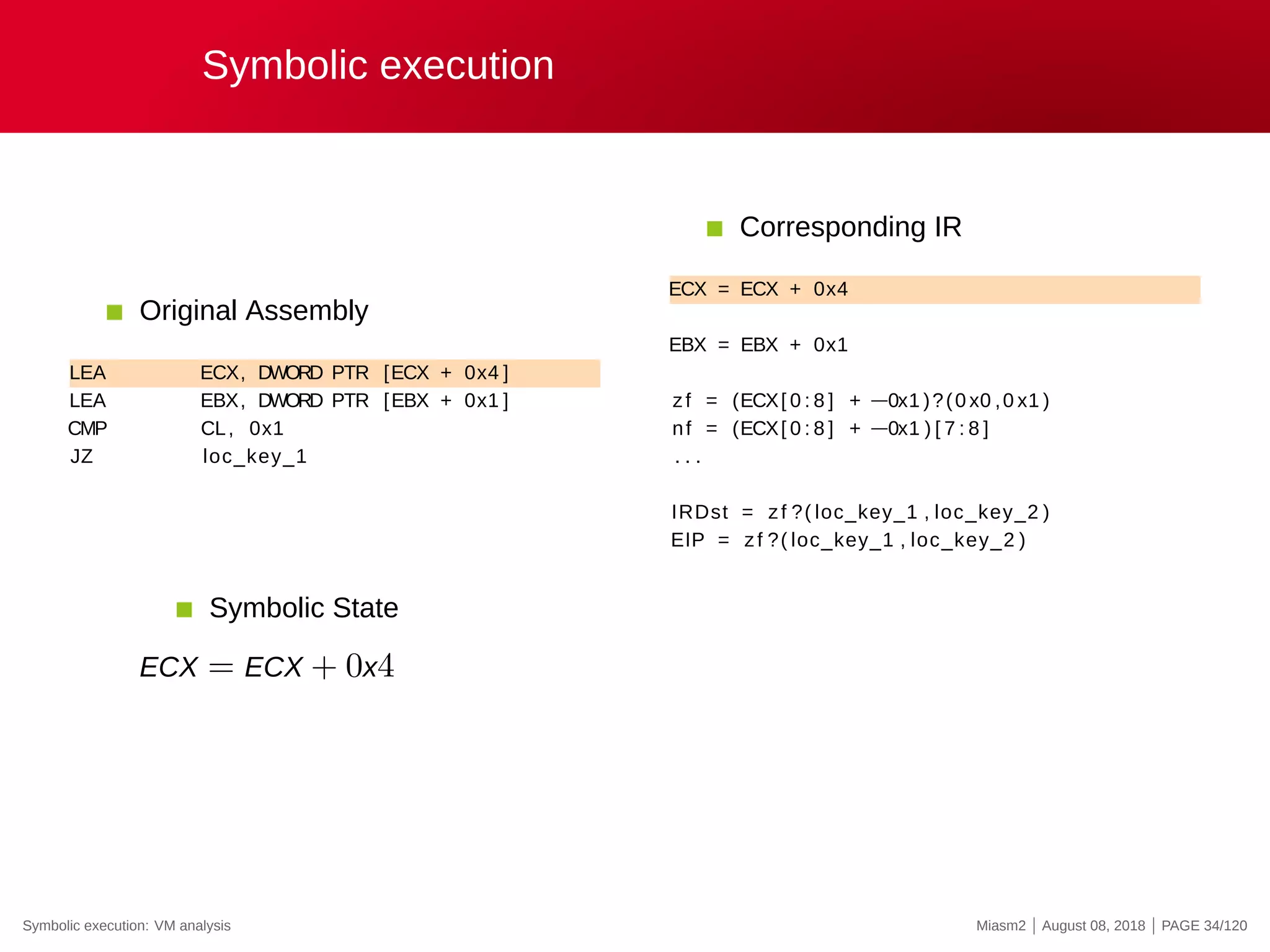 Symbolic execution
Original Assembly
LEA ECX, DWORD PTR [ECX + 0x4 ]
LEA EBX, DWORD PTR [EBX + 0x1 ]
CMP CL, 0x1
JZ loc_key_1
Corresponding IR
ECX = ECX + 0x4
EBX = EBX + 0x1
zf = (ECX[ 0 : 8 ] + −0x1 )?(0 x0 ,0 x1 )
nf = (ECX[ 0 : 8 ] + −0x1 ) [ 7 : 8 ]
. . .
IRDst = zf ?( loc_key_1 , loc_key_2 )
EIP = zf ?( loc_key_1 , loc_key_2 )
Symbolic State
ECX = ECX + 0x4
Symbolic execution: VM analysis Miasm2 | August 08, 2018 | PAGE 34/120
 