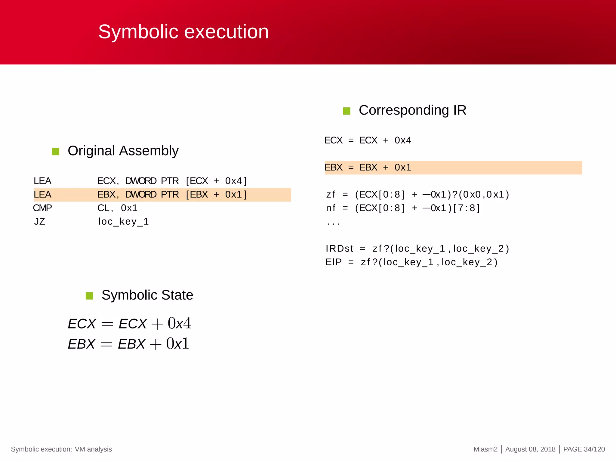 Symbolic execution
Original Assembly
LEA ECX, DWORD PTR [ECX + 0x4 ]
LEA EBX, DWORD PTR [EBX + 0x1 ]
CMP CL, 0x1
JZ loc_key_1
Corresponding IR
ECX = ECX + 0x4
EBX = EBX + 0x1
zf = (ECX[ 0 : 8 ] + −0x1 )?(0 x0 ,0 x1 )
nf = (ECX[ 0 : 8 ] + −0x1 ) [ 7 : 8 ]
. . .
IRDst = zf ?( loc_key_1 , loc_key_2 )
EIP = zf ?( loc_key_1 , loc_key_2 )
Symbolic State
ECX = ECX + 0x4
EBX = EBX + 0x1
Symbolic execution: VM analysis Miasm2 | August 08, 2018 | PAGE 34/120
 