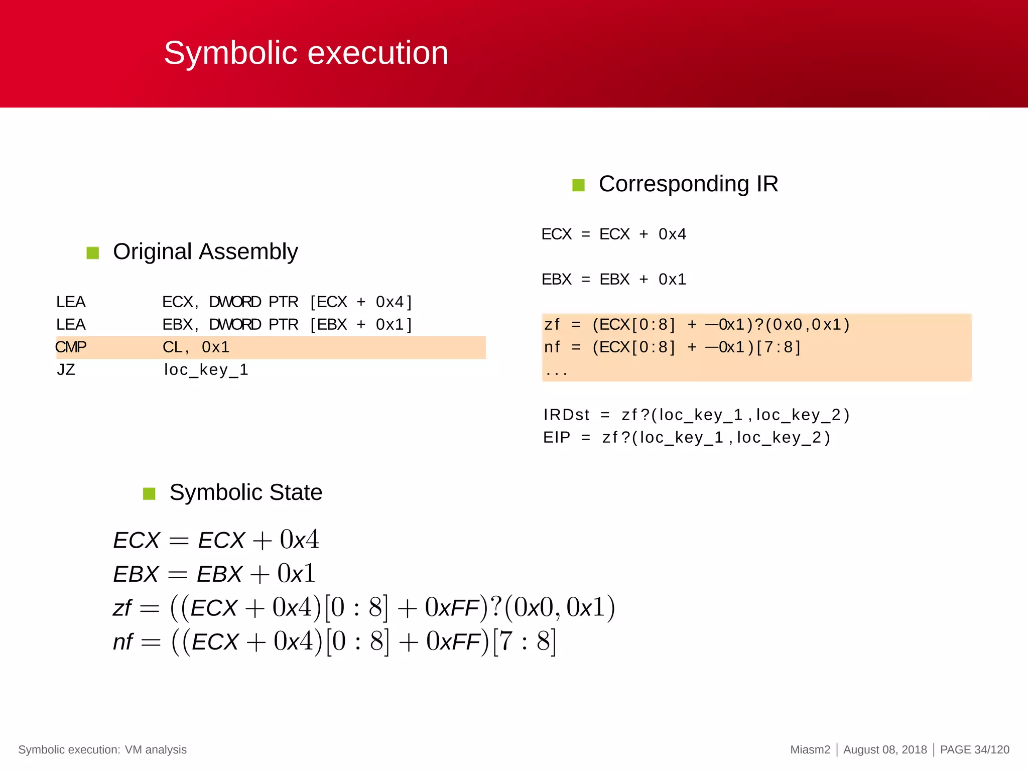 Symbolic execution
Original Assembly
LEA ECX, DWORD PTR [ECX + 0x4 ]
LEA EBX, DWORD PTR [EBX + 0x1 ]
CMP CL, 0x1
JZ loc_key_1
Corresponding IR
ECX = ECX + 0x4
EBX = EBX + 0x1
zf = (ECX[ 0 : 8 ] + −0x1 )?(0 x0 ,0 x1 )
nf = (ECX[ 0 : 8 ] + −0x1 ) [ 7 : 8 ]
. . .
IRDst = zf ?( loc_key_1 , loc_key_2 )
EIP = zf ?( loc_key_1 , loc_key_2 )
Symbolic State
ECX = ECX + 0x4
EBX = EBX + 0x1
zf = ((ECX + 0x4)[0 : 8] + 0xFF)?(0x0, 0x1)
nf = ((ECX + 0x4)[0 : 8] + 0xFF)[7 : 8]
Symbolic execution: VM analysis Miasm2 | August 08, 2018 | PAGE 34/120
 