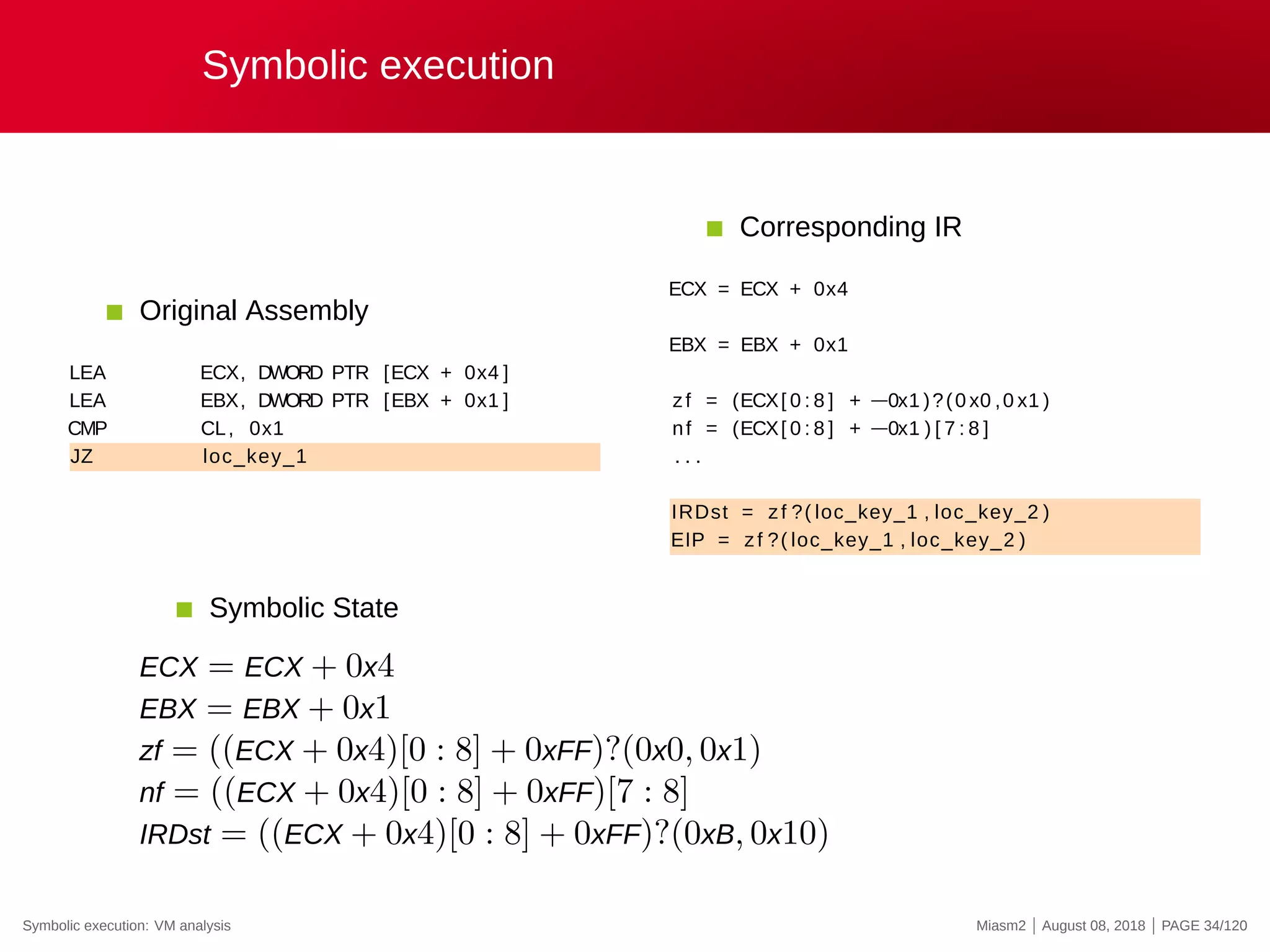 Symbolic execution
Original Assembly
LEA ECX, DWORD PTR [ECX + 0x4 ]
LEA EBX, DWORD PTR [EBX + 0x1 ]
CMP CL, 0x1
JZ loc_key_1
Corresponding IR
ECX = ECX + 0x4
EBX = EBX + 0x1
zf = (ECX[ 0 : 8 ] + −0x1 )?(0 x0 ,0 x1 )
nf = (ECX[ 0 : 8 ] + −0x1 ) [ 7 : 8 ]
. . .
IRDst = zf ?( loc_key_1 , loc_key_2 )
EIP = zf ?( loc_key_1 , loc_key_2 )
Symbolic State
ECX = ECX + 0x4
EBX = EBX + 0x1
zf = ((ECX + 0x4)[0 : 8] + 0xFF)?(0x0, 0x1)
nf = ((ECX + 0x4)[0 : 8] + 0xFF)[7 : 8]
IRDst = ((ECX + 0x4)[0 : 8] + 0xFF)?(0xB, 0x10)
Symbolic execution: VM analysis Miasm2 | August 08, 2018 | PAGE 34/120
 