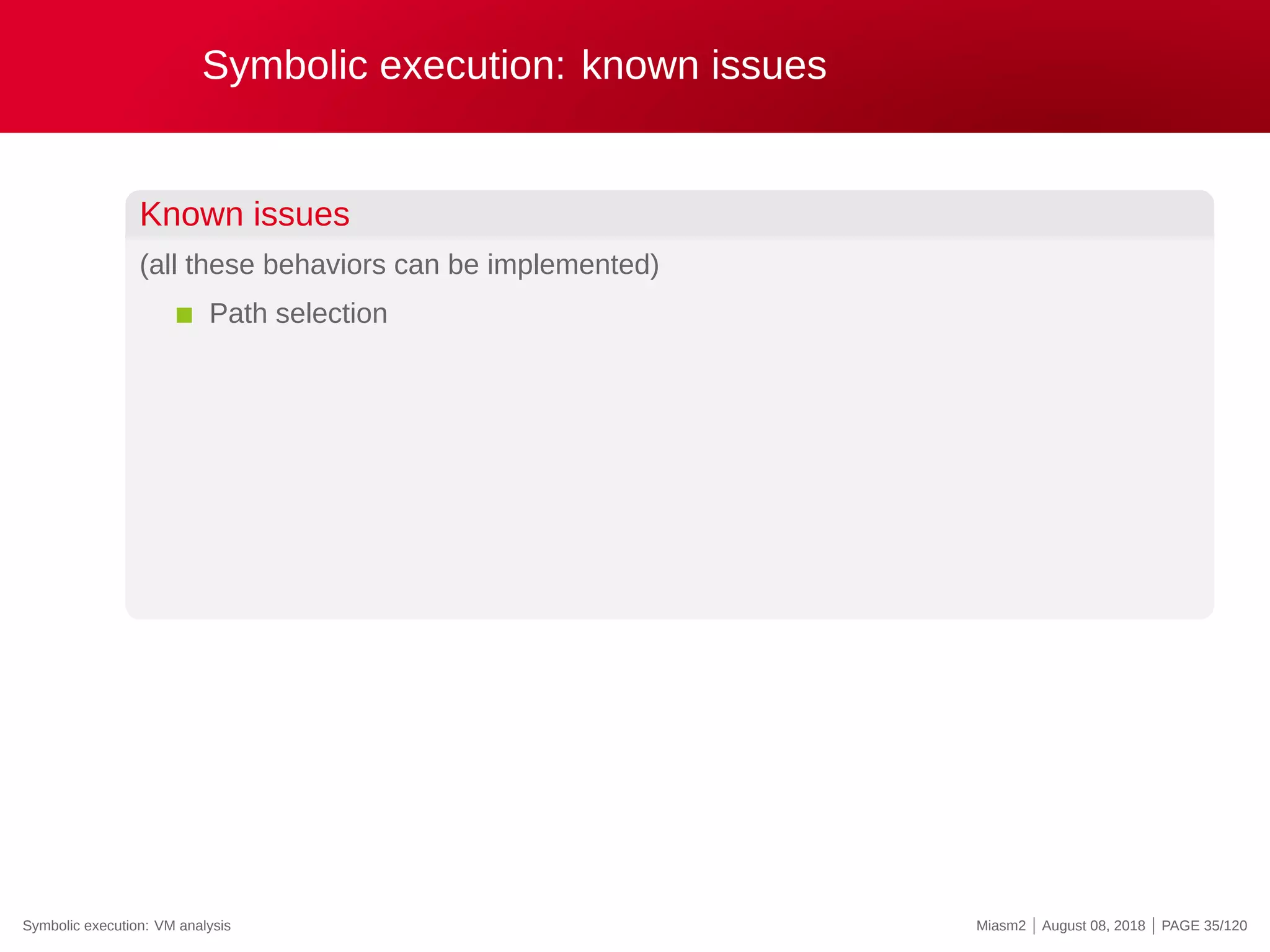 Symbolic execution: known issues
Known issues
(all these behaviors can be implemented)
Path selection
Symbolic execution: VM analysis Miasm2 | August 08, 2018 | PAGE 35/120
 