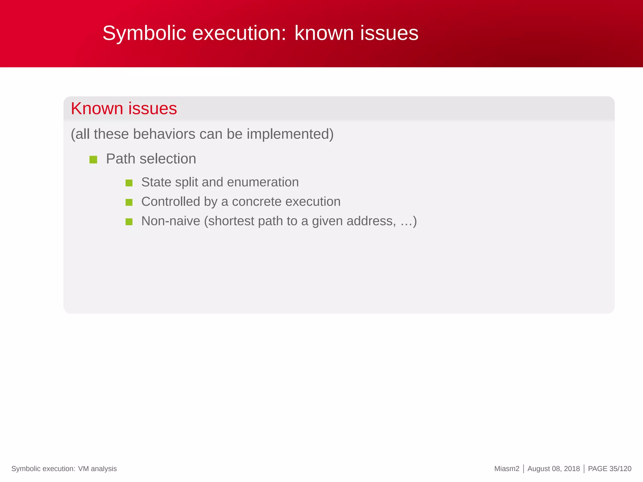 Symbolic execution: known issues
Known issues
(all these behaviors can be implemented)
Path selection
State split and enumeration
Controlled by a concrete execution
Non-naive (shortest path to a given address, …)
Symbolic execution: VM analysis Miasm2 | August 08, 2018 | PAGE 35/120
 