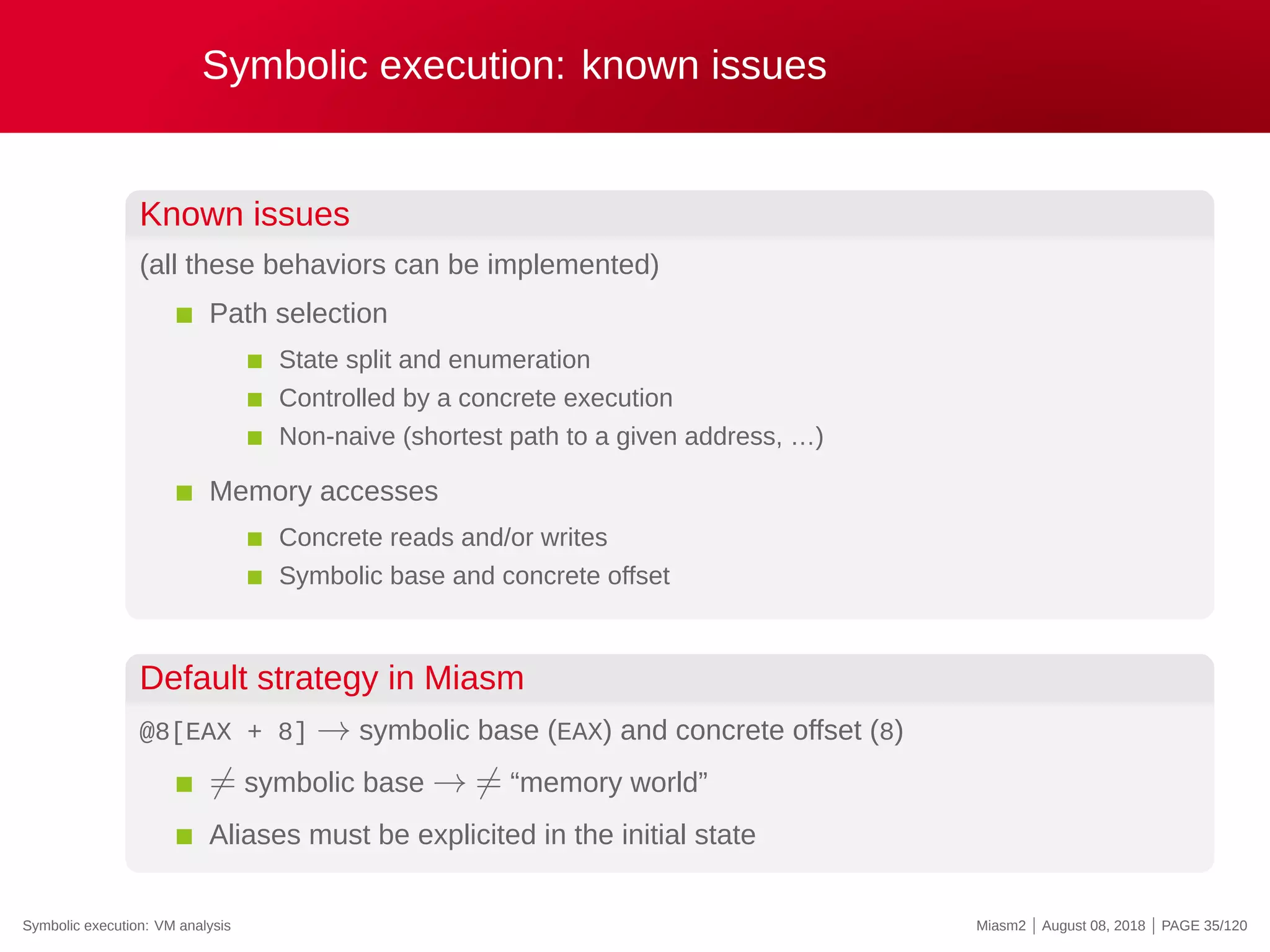 Symbolic execution: known issues
Known issues
(all these behaviors can be implemented)
Path selection
State split and enumeration
Controlled by a concrete execution
Non-naive (shortest path to a given address, …)
Memory accesses
Concrete reads and/or writes
Symbolic base and concrete offset
Default strategy in Miasm
@8[EAX + 8] → symbolic base (EAX) and concrete offset (8)
̸= symbolic base → ̸= “memory world”
Aliases must be explicited in the initial state
Symbolic execution: VM analysis Miasm2 | August 08, 2018 | PAGE 35/120
 