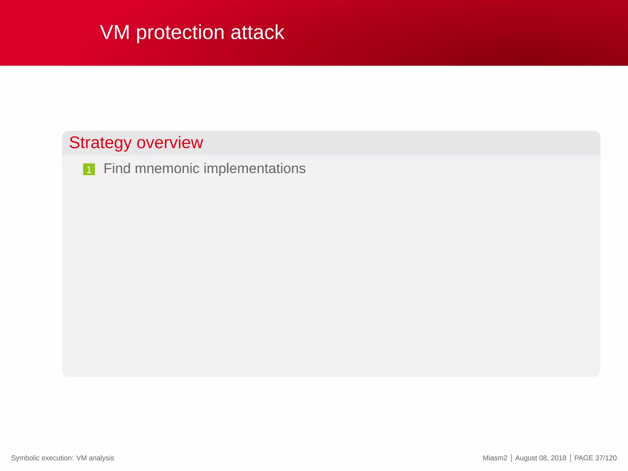 VM protection attack
Strategy overview
1 Find mnemonic implementations
Symbolic execution: VM analysis Miasm2 | August 08, 2018 | PAGE 37/120
 