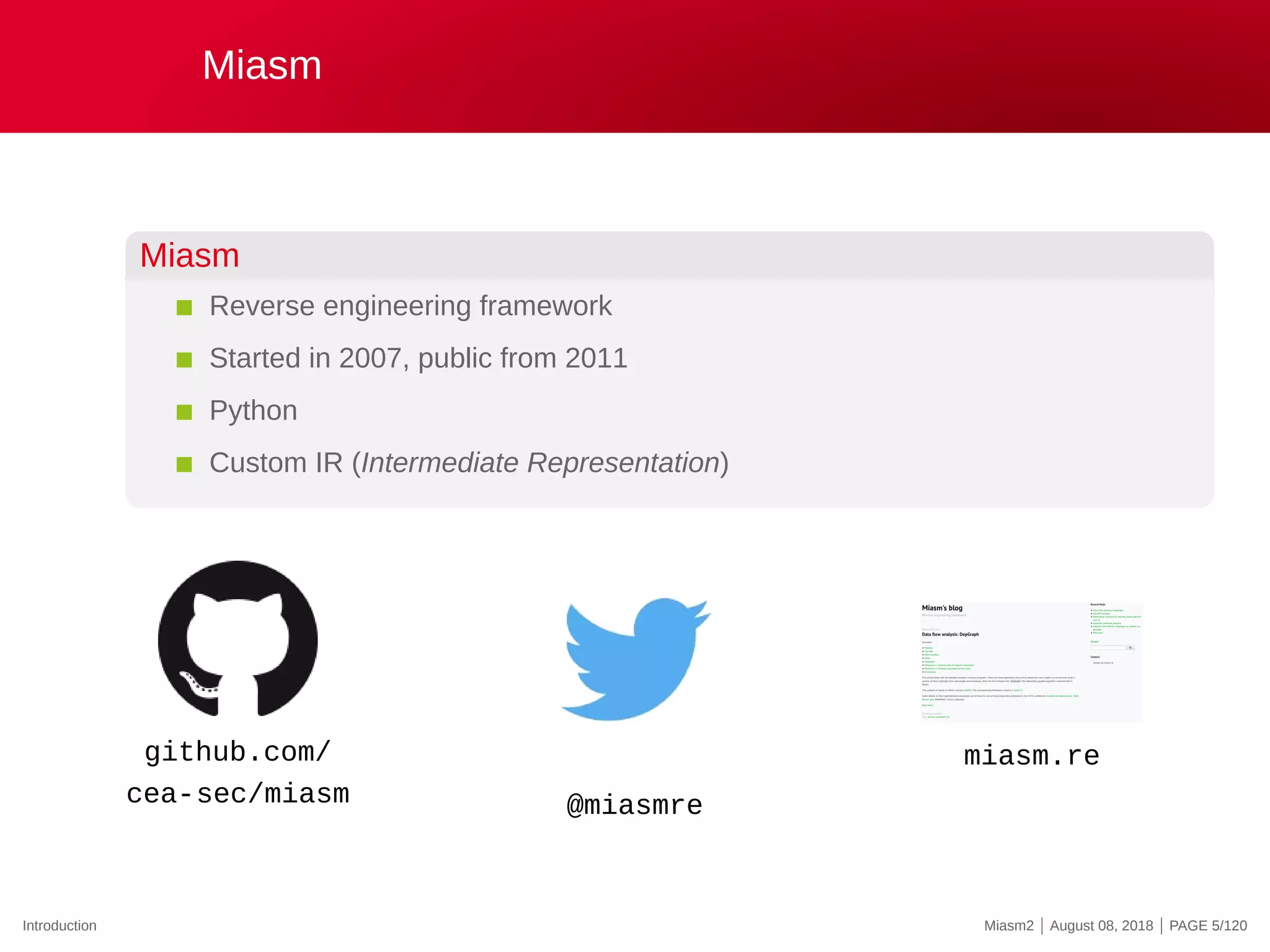 Miasm
Miasm
Reverse engineering framework
Started in 2007, public from 2011
Python
Custom IR (Intermediate Representation)
github.com/
cea-sec/miasm @miasmre
miasm.re
Introduction Miasm2 | August 08, 2018 | PAGE 5/120
 