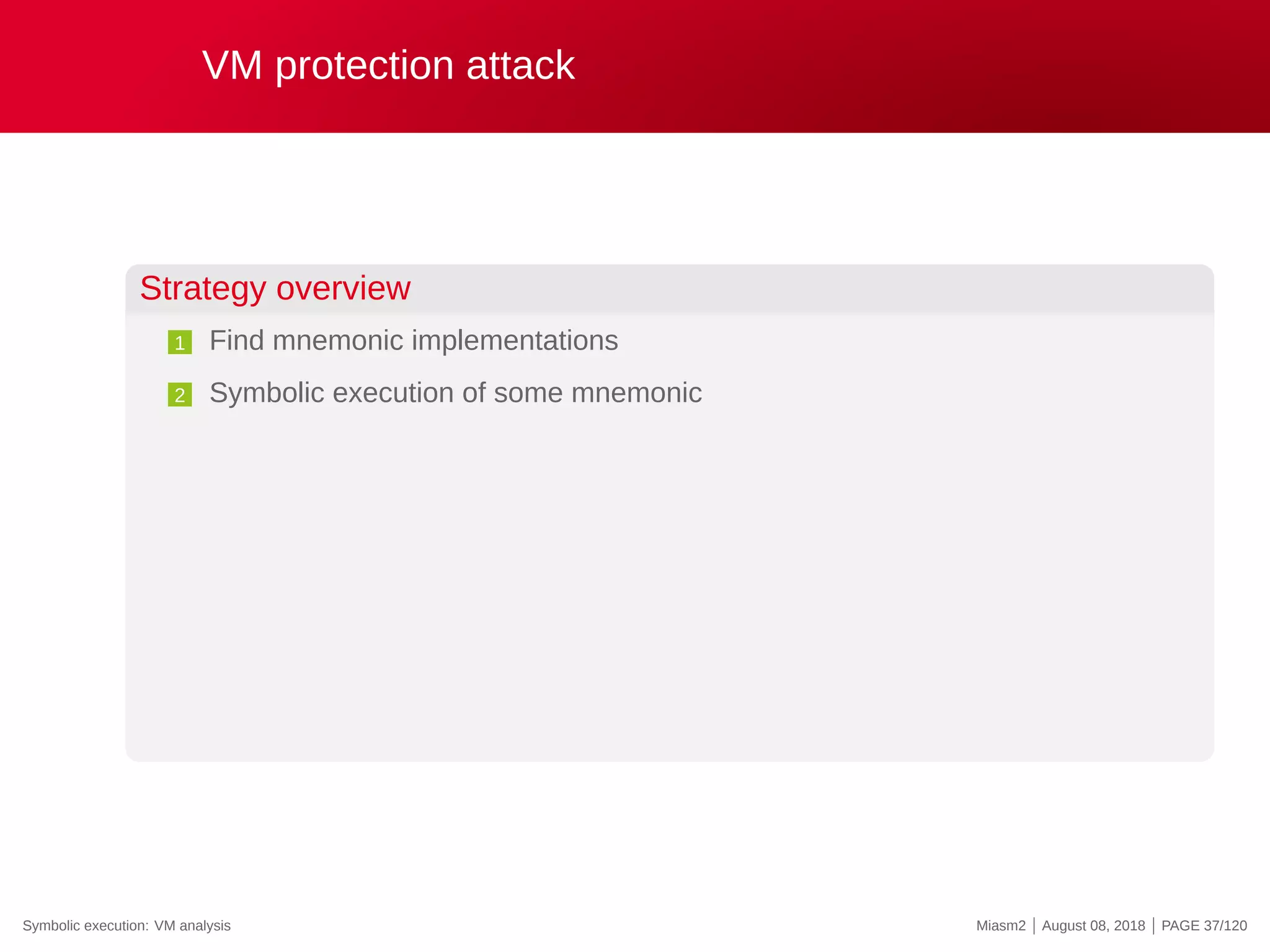 VM protection attack
Strategy overview
1 Find mnemonic implementations
2 Symbolic execution of some mnemonic
Symbolic execution: VM analysis Miasm2 | August 08, 2018 | PAGE 37/120
 
