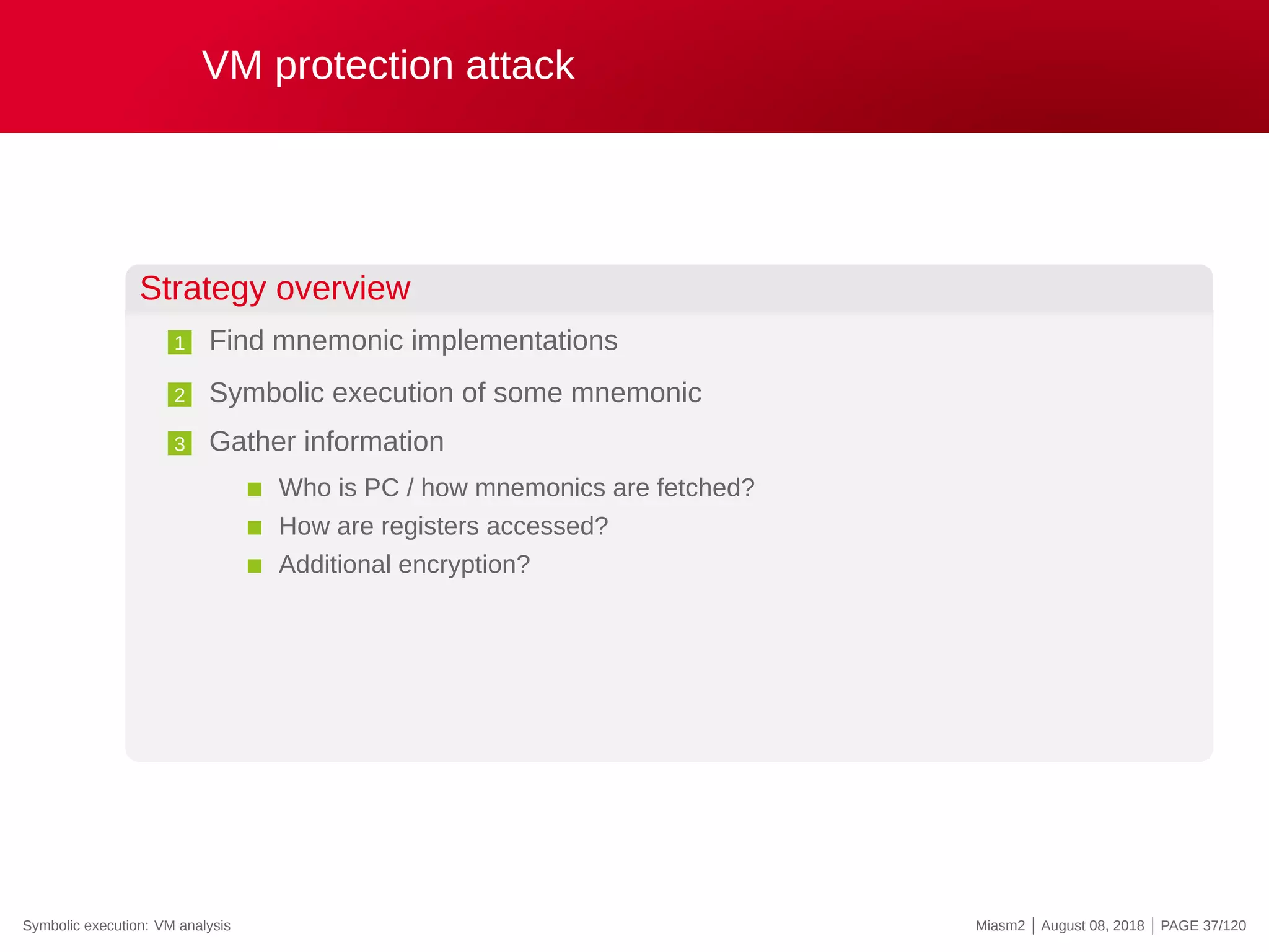 VM protection attack
Strategy overview
1 Find mnemonic implementations
2 Symbolic execution of some mnemonic
3 Gather information
Who is PC / how mnemonics are fetched?
How are registers accessed?
Additional encryption?
Symbolic execution: VM analysis Miasm2 | August 08, 2018 | PAGE 37/120
 