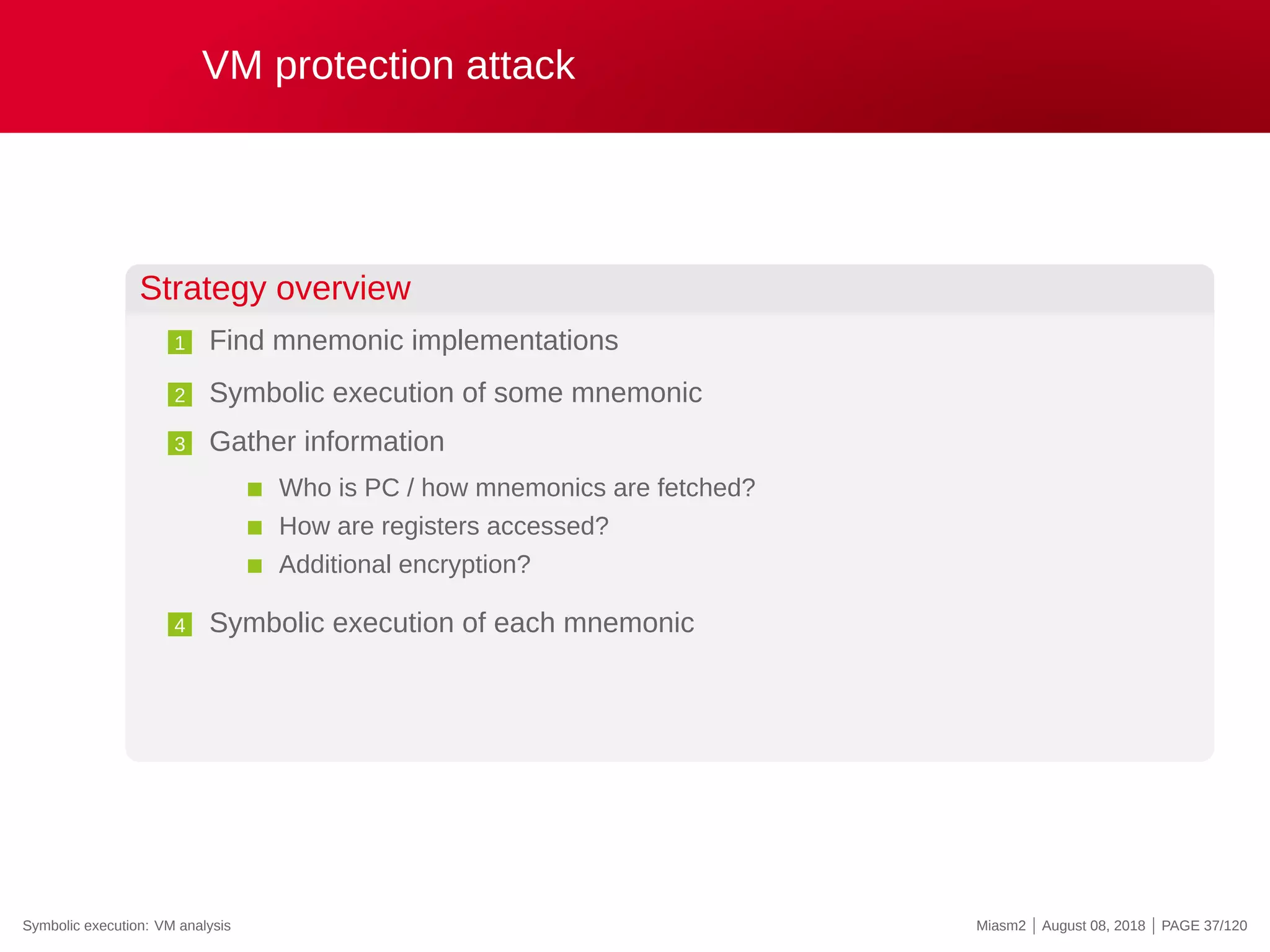 VM protection attack
Strategy overview
1 Find mnemonic implementations
2 Symbolic execution of some mnemonic
3 Gather information
Who is PC / how mnemonics are fetched?
How are registers accessed?
Additional encryption?
4 Symbolic execution of each mnemonic
Symbolic execution: VM analysis Miasm2 | August 08, 2018 | PAGE 37/120
 