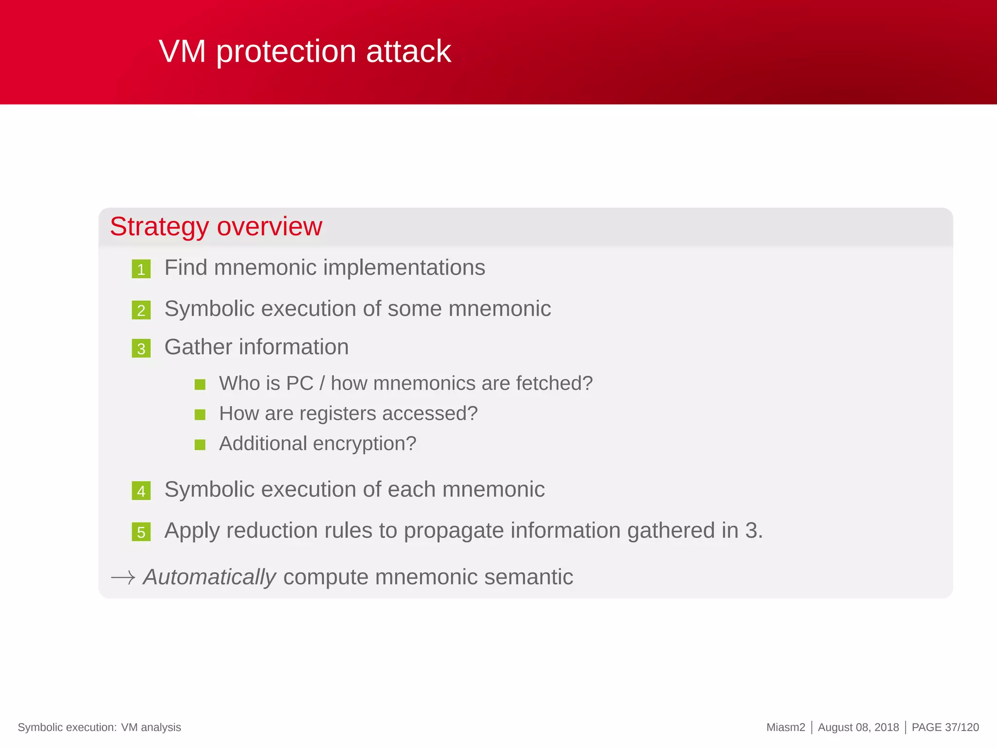 VM protection attack
Strategy overview
1 Find mnemonic implementations
2 Symbolic execution of some mnemonic
3 Gather information
Who is PC / how mnemonics are fetched?
How are registers accessed?
Additional encryption?
4 Symbolic execution of each mnemonic
5 Apply reduction rules to propagate information gathered in 3.
→ Automatically compute mnemonic semantic
Symbolic execution: VM analysis Miasm2 | August 08, 2018 | PAGE 37/120
 