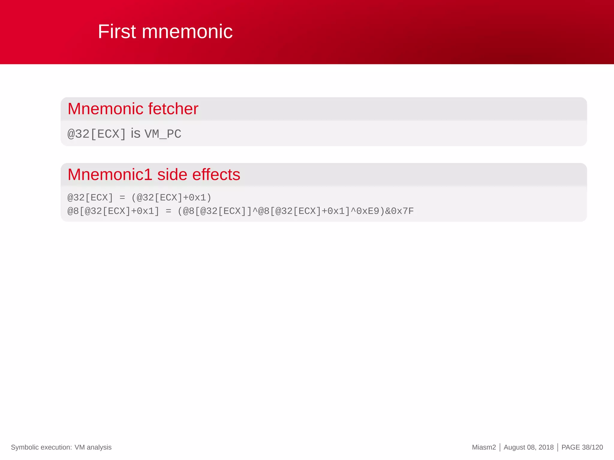 First mnemonic
Mnemonic fetcher
@32[ECX] is VM_PC
Mnemonic1 side effects
@32[ECX] = (@32[ECX]+0x1)
@8[@32[ECX]+0x1] = (@8[@32[ECX]]^@8[@32[ECX]+0x1]^0xE9)&0x7F
Symbolic execution: VM analysis Miasm2 | August 08, 2018 | PAGE 38/120
 