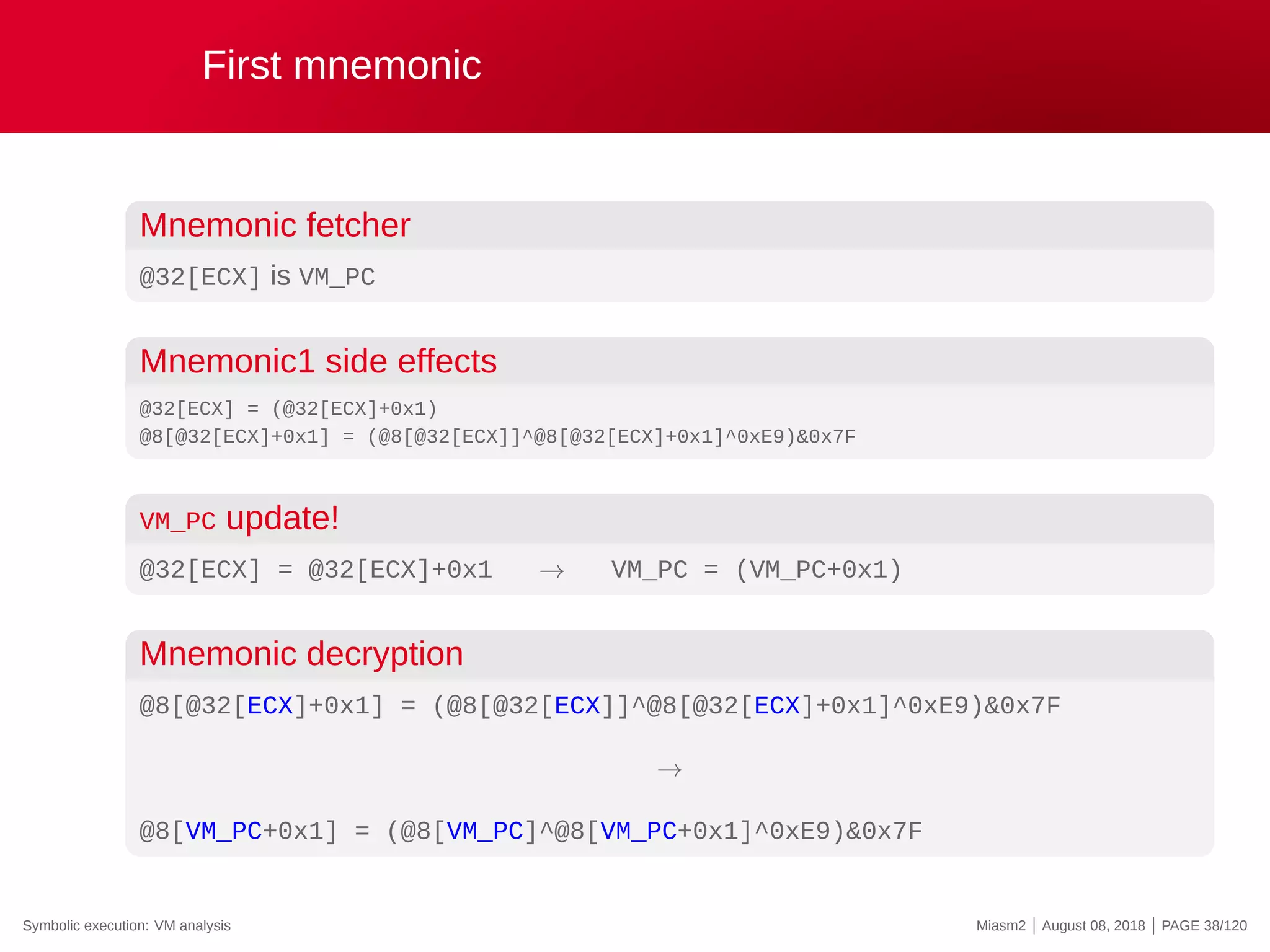 First mnemonic
Mnemonic fetcher
@32[ECX] is VM_PC
Mnemonic1 side effects
@32[ECX] = (@32[ECX]+0x1)
@8[@32[ECX]+0x1] = (@8[@32[ECX]]^@8[@32[ECX]+0x1]^0xE9)&0x7F
VM_PC update!
@32[ECX] = @32[ECX]+0x1 → VM_PC = (VM_PC+0x1)
Mnemonic decryption
@8[@32[ECX]+0x1] = (@8[@32[ECX]]^@8[@32[ECX]+0x1]^0xE9)&0x7F
→
@8[VM_PC+0x1] = (@8[VM_PC]^@8[VM_PC+0x1]^0xE9)&0x7F
Symbolic execution: VM analysis Miasm2 | August 08, 2018 | PAGE 38/120
 