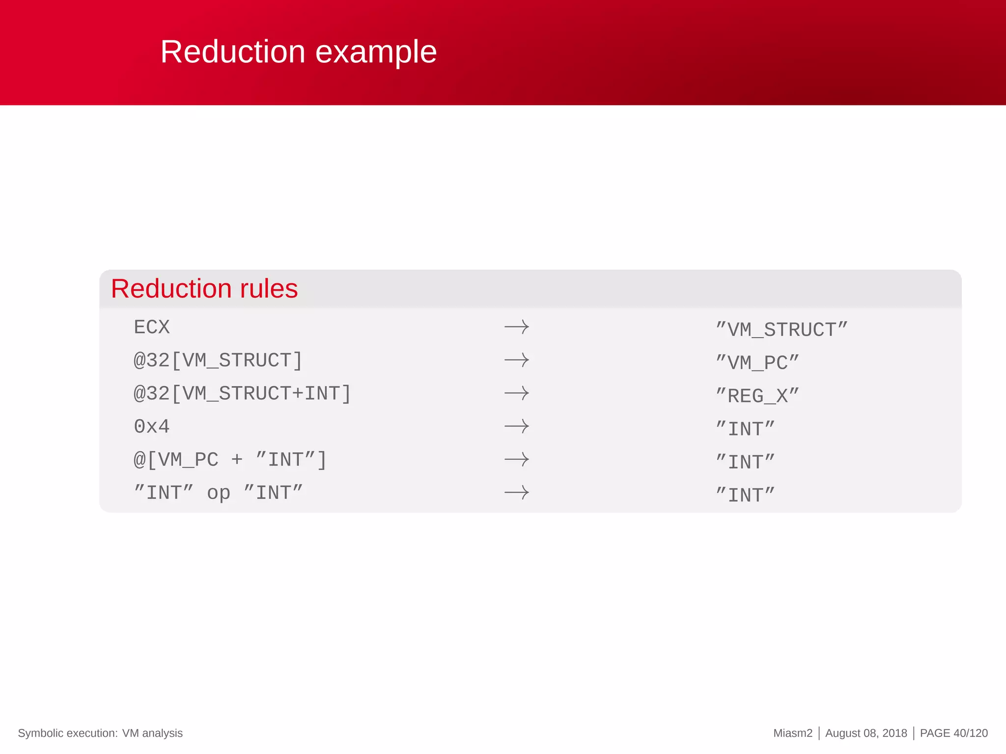 Reduction example
Reduction rules
ECX
@32[VM_STRUCT]
@32[VM_STRUCT+INT]
0x4
@[VM_PC + ”INT”]
”INT” op ”INT”
→
→
→
→
→
→
”VM_STRUCT”
”VM_PC”
”REG_X”
”INT”
”INT”
”INT”
Symbolic execution: VM analysis Miasm2 | August 08, 2018 | PAGE 40/120
 