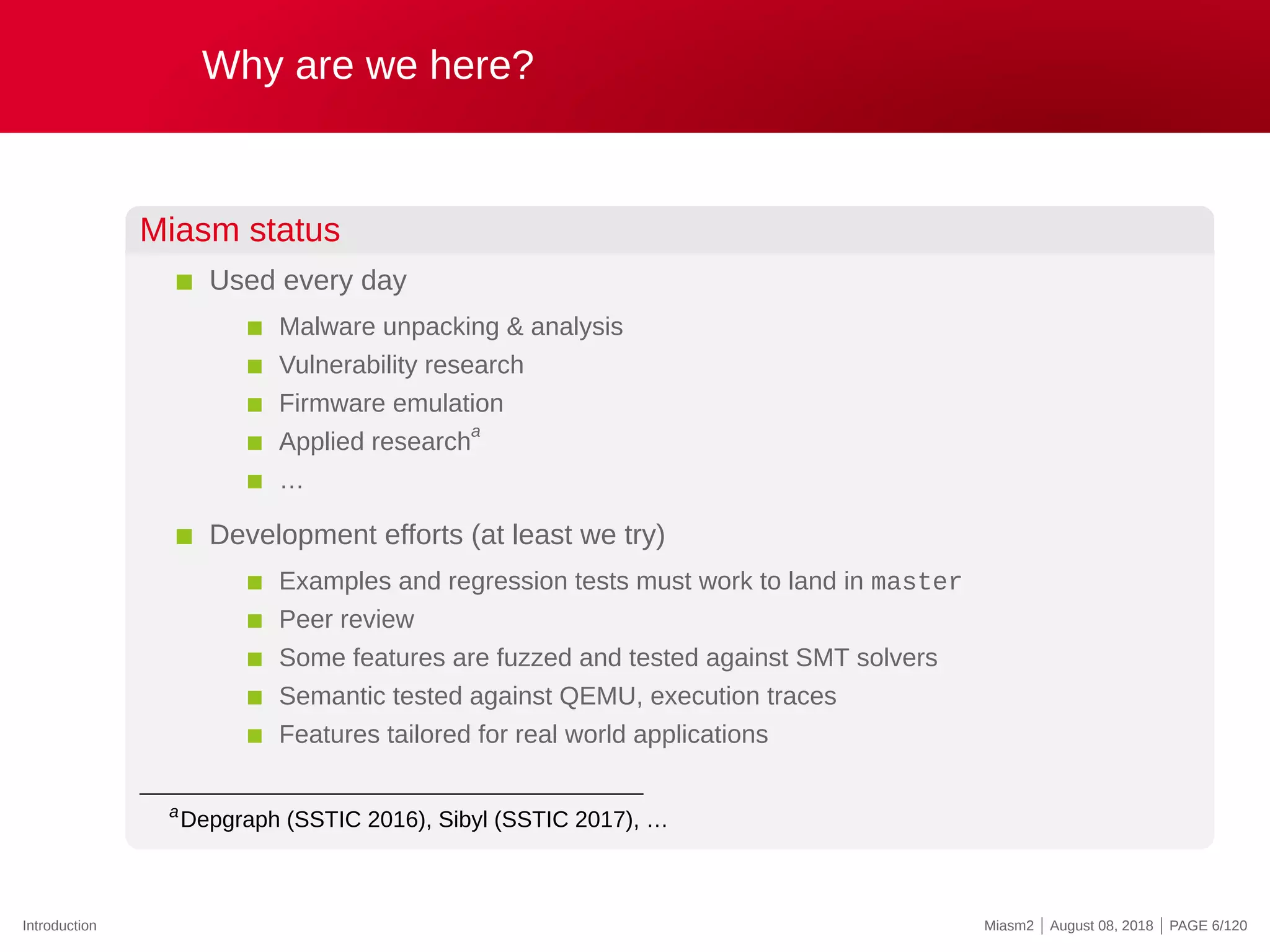 Why are we here?
Miasm status
Used every day
Malware unpacking & analysis
Vulnerability research
Firmware emulation
Applied research
a
…
Development efforts (at least we try)
Examples and regression tests must work to land in master
Peer review
Some features are fuzzed and tested against SMT solvers
Semantic tested against QEMU, execution traces
Features tailored for real world applications
a
Depgraph (SSTIC 2016), Sibyl (SSTIC 2017), …
Introduction Miasm2 | August 08, 2018 | PAGE 6/120
 