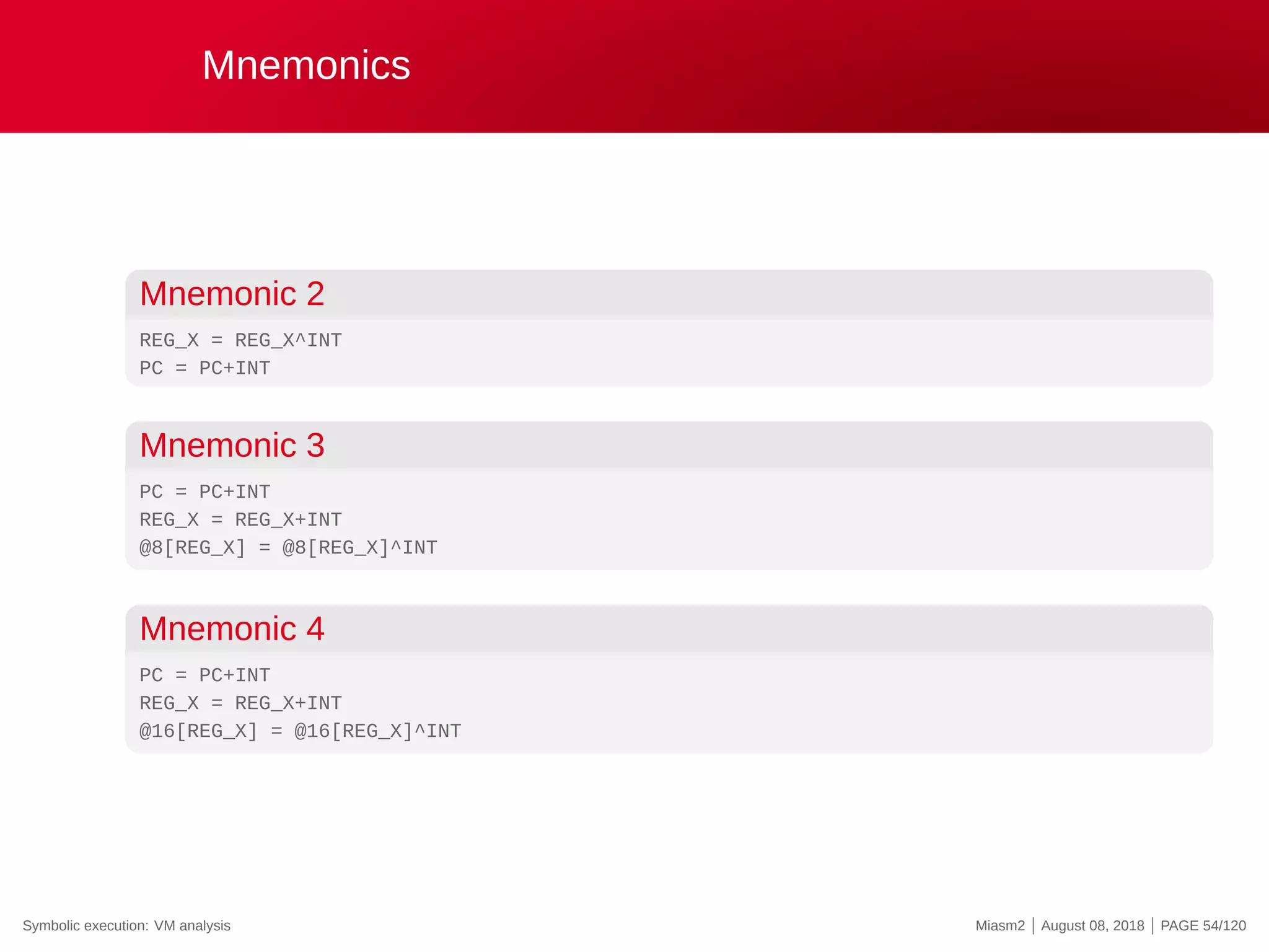 Mnemonics
Mnemonic 2
REG_X = REG_X^INT
PC = PC+INT
Mnemonic 3
PC = PC+INT
REG_X = REG_X+INT
@8[REG_X] = @8[REG_X]^INT
Mnemonic 4
PC = PC+INT
REG_X = REG_X+INT
@16[REG_X] = @16[REG_X]^INT
Symbolic execution: VM analysis Miasm2 | August 08, 2018 | PAGE 54/120
 