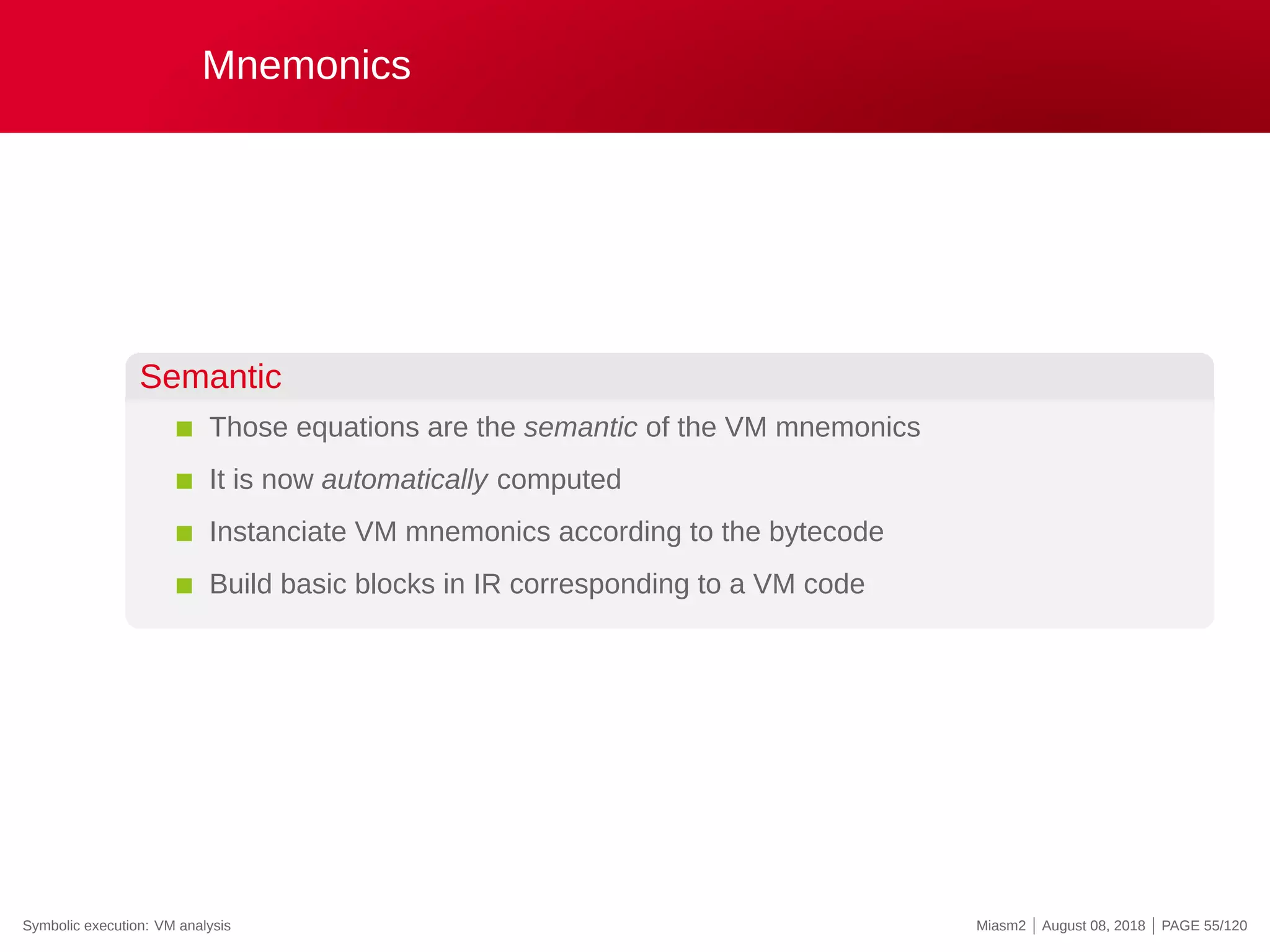 Mnemonics
Semantic
Those equations are the semantic of the VM mnemonics
It is now automatically computed
Instanciate VM mnemonics according to the bytecode
Build basic blocks in IR corresponding to a VM code
Symbolic execution: VM analysis Miasm2 | August 08, 2018 | PAGE 55/120
 