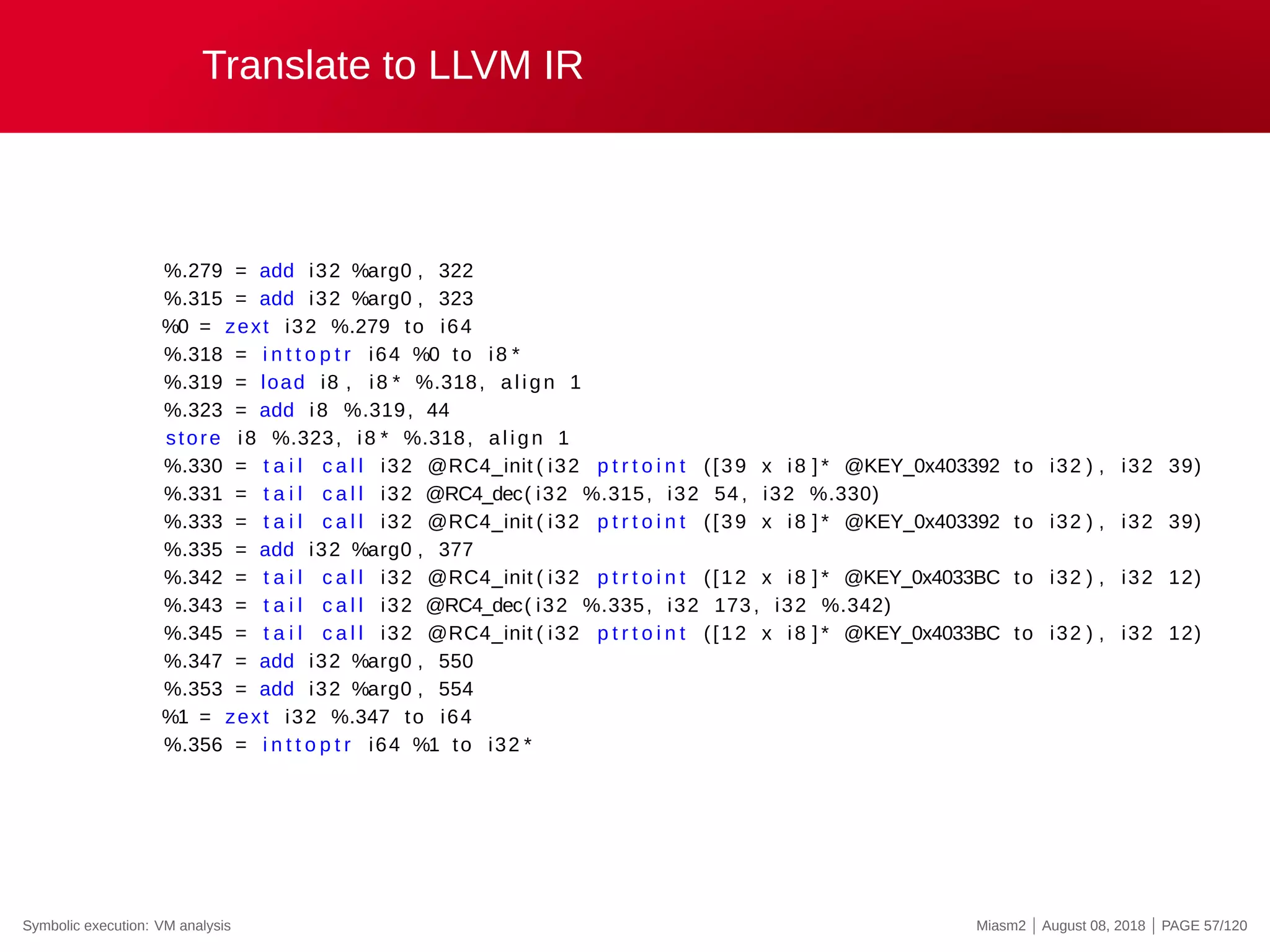Translate to LLVM IR
%.279 = add i32 %arg0 , 322
%.315 = add i32 %arg0 , 323
%0 = zext i32 %.279 to i64
%.318 = i n t t o p t r i64 %0 to i8 *
%.319 = load i8 , i8 * %.318, align 1
%.323 = add i8 %.319, 44
store i8 %.323, i8 * %.318, align 1
%.330 = t a i l c a l l i32 @RC4_init ( i32 p t r t o i n t ([39 x i8 ] * @KEY_0x403392 to i32 ) , i32 39)
%.331 = t a i l c a l l i32 @RC4_dec( i32 %.315, i32 54 , i32 %.330)
%.333 = t a i l c a l l i32 @RC4_init ( i32 p t r t o i n t ([39 x i8 ] * @KEY_0x403392 to i32 ) , i32 39)
%.335 = add i32 %arg0 , 377
%.342 = t a i l c a l l i32 @RC4_init ( i32 p t r t o i n t ([12 x i8 ] * @KEY_0x4033BC to i32 ) , i32 12)
%.343 = t a i l c a l l i32 @RC4_dec( i32 %.335, i32 173 , i32 %.342)
%.345 = t a i l c a l l i32 @RC4_init ( i32 p t r t o i n t ([12 x i8 ] * @KEY_0x4033BC to i32 ) , i32 12)
%.347 = add i32 %arg0 , 550
%.353 = add i32 %arg0 , 554
%1 = zext i32 %.347 to i64
%.356 = i n t t o p t r i64 %1 to i32 *
Symbolic execution: VM analysis Miasm2 | August 08, 2018 | PAGE 57/120
 
