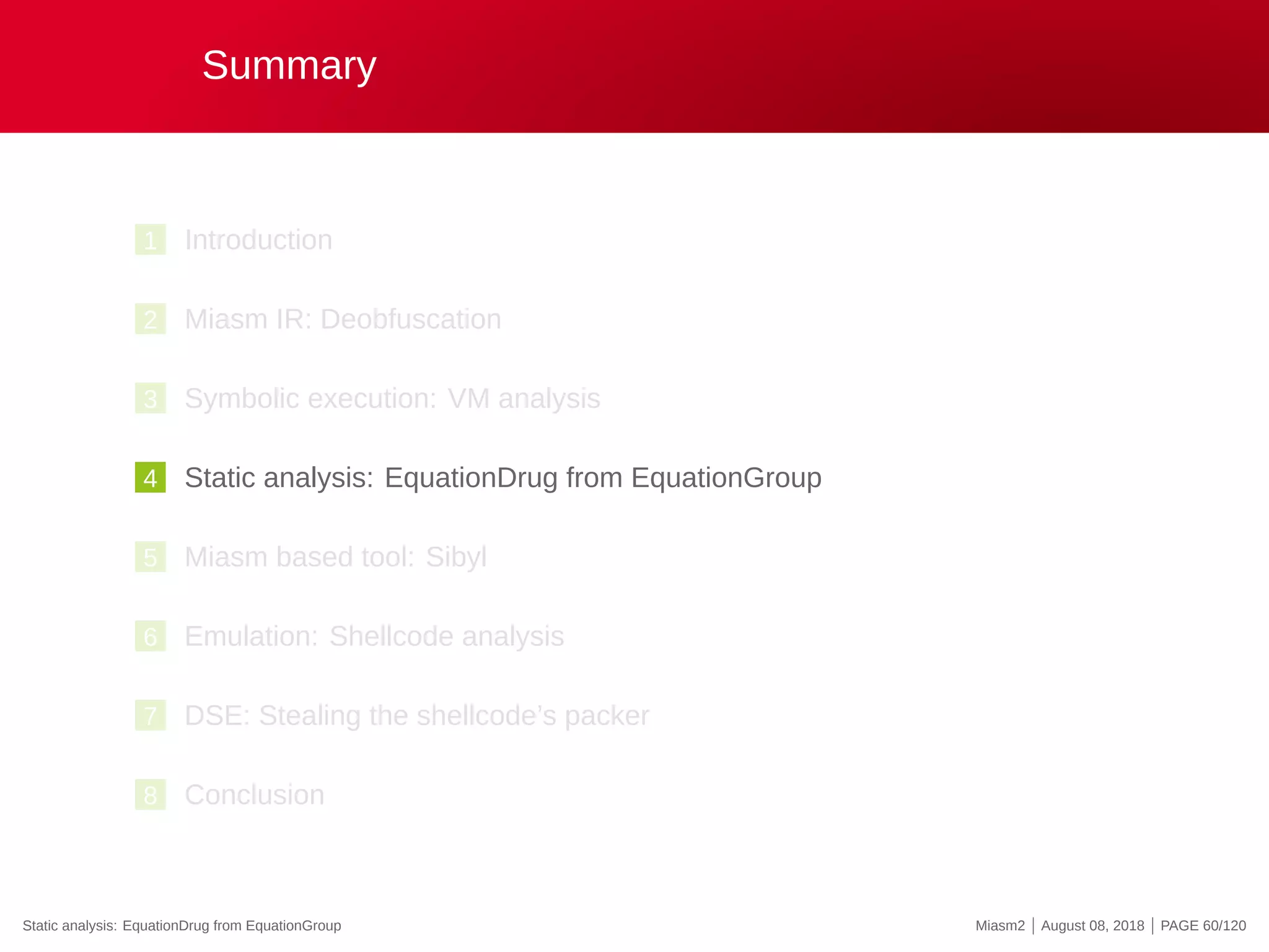 Summary
1 Introduction
2 Miasm IR: Deobfuscation
3 Symbolic execution: VM analysis
4 Static analysis: EquationDrug from EquationGroup
5 Miasm based tool: Sibyl
6 Emulation: Shellcode analysis
7 DSE: Stealing the shellcode’s packer
8 Conclusion
Static analysis: EquationDrug from EquationGroup Miasm2 | August 08, 2018 | PAGE 60/120
 