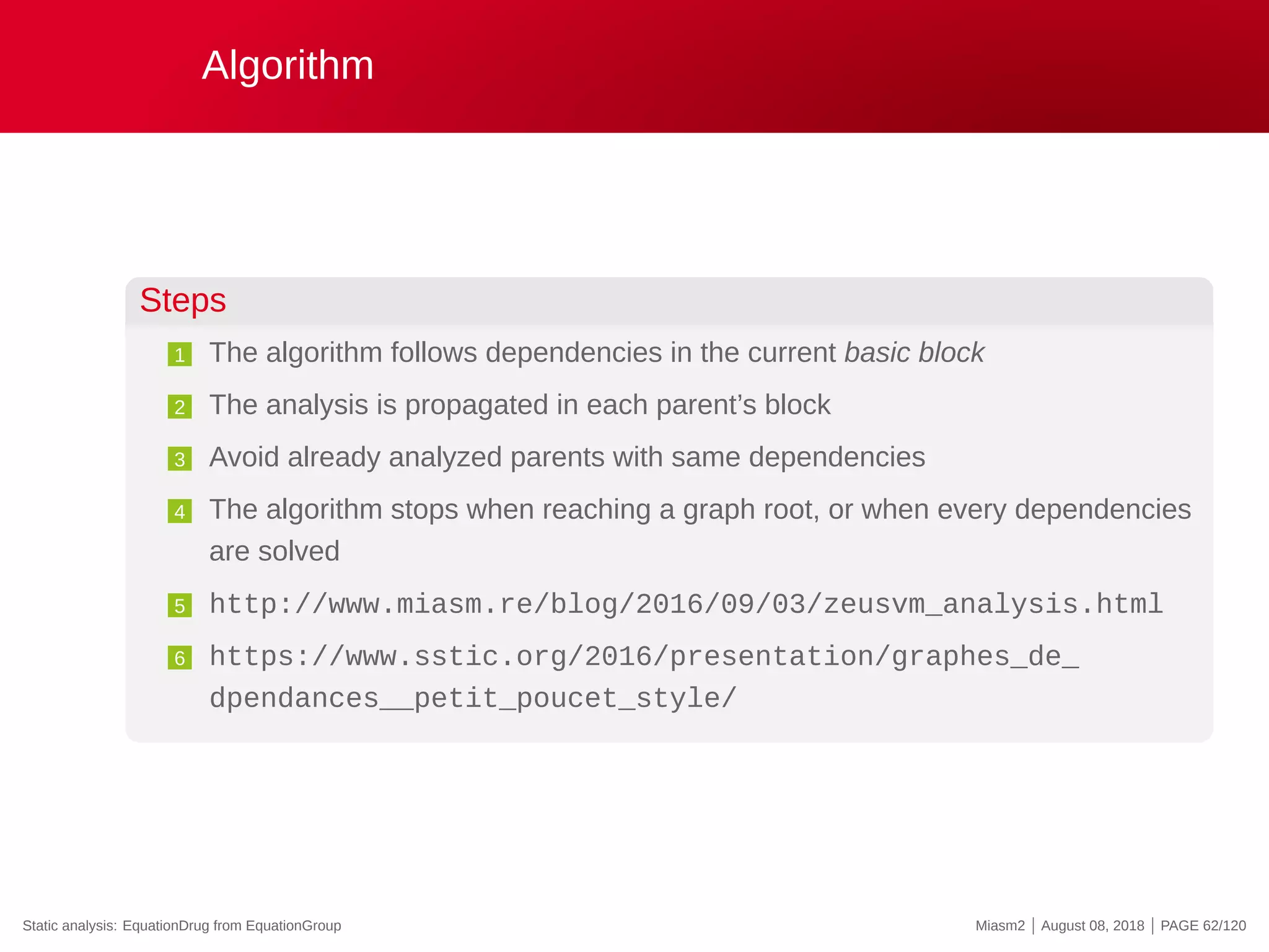 Algorithm
Steps
1 The algorithm follows dependencies in the current basic block
2 The analysis is propagated in each parent’s block
3 Avoid already analyzed parents with same dependencies
4 The algorithm stops when reaching a graph root, or when every dependencies
are solved
5 http://www.miasm.re/blog/2016/09/03/zeusvm_analysis.html
6 https://www.sstic.org/2016/presentation/graphes_de_
dpendances__petit_poucet_style/
Static analysis: EquationDrug from EquationGroup Miasm2 | August 08, 2018 | PAGE 62/120
 