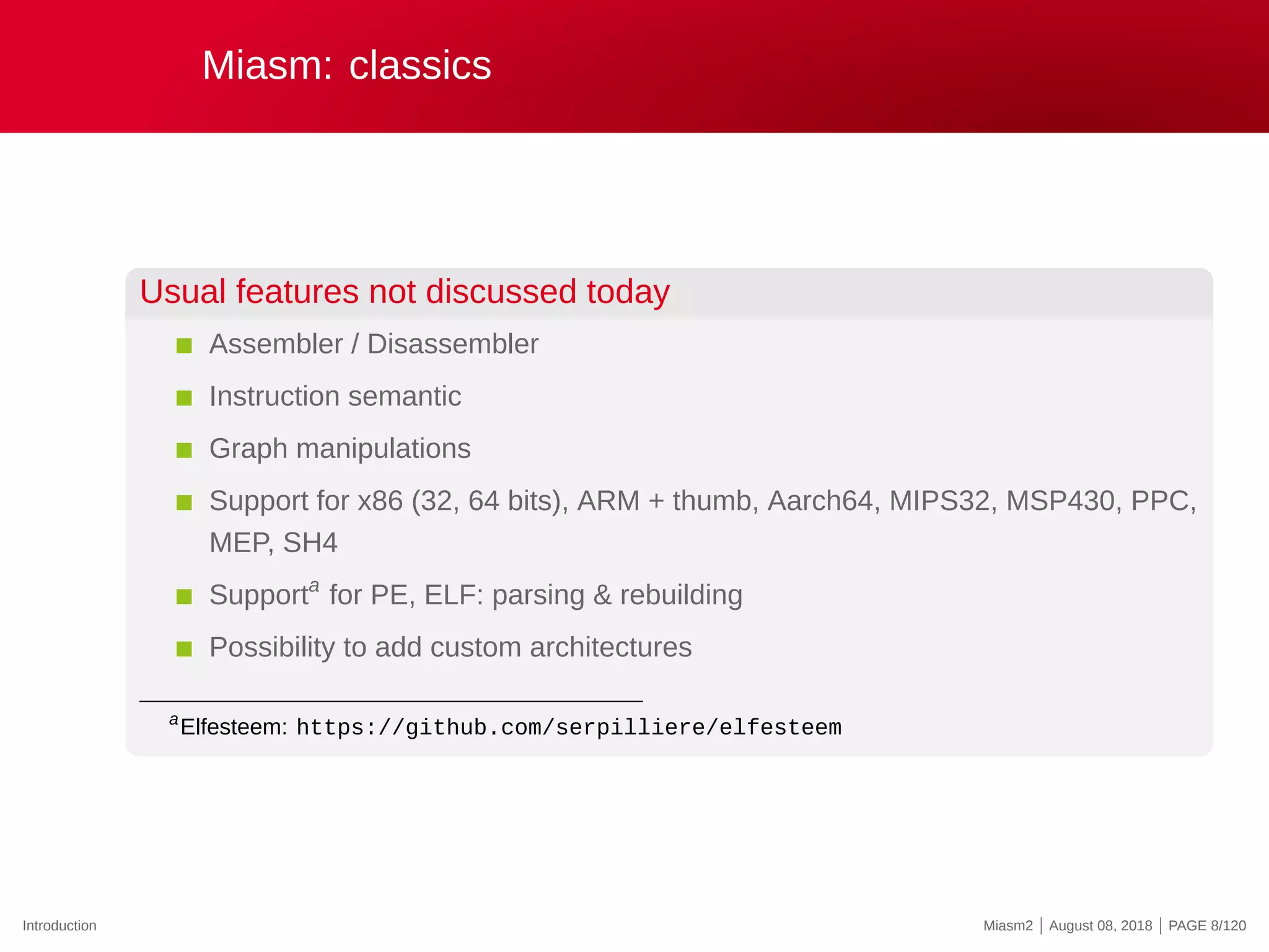 Miasm: classics
Usual features not discussed today
Assembler / Disassembler
Instruction semantic
Graph manipulations
Support for x86 (32, 64 bits), ARM + thumb, Aarch64, MIPS32, MSP430, PPC,
MEP, SH4
Supporta
for PE, ELF: parsing & rebuilding
Possibility to add custom architectures
a
Elfesteem: https://github.com/serpilliere/elfesteem
Introduction Miasm2 | August 08, 2018 | PAGE 8/120
 