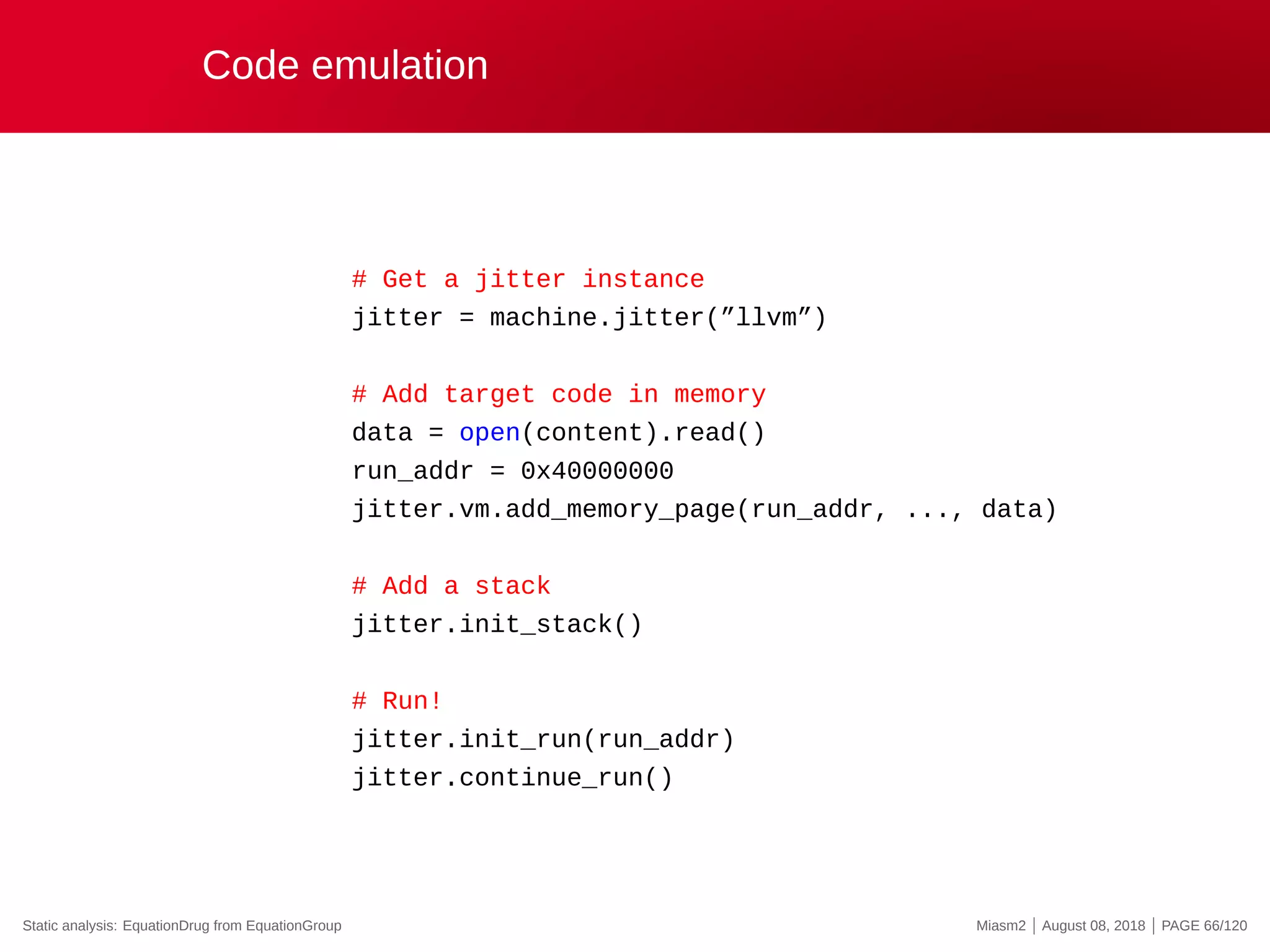 Code emulation
# Get a jitter instance
jitter = machine.jitter(”llvm”)
# Add target code in memory
data = open(content).read()
run_addr = 0x40000000
jitter.vm.add_memory_page(run_addr, ..., data)
# Add a stack
jitter.init_stack()
# Run!
jitter.init_run(run_addr)
jitter.continue_run()
Static analysis: EquationDrug from EquationGroup Miasm2 | August 08, 2018 | PAGE 66/120
 