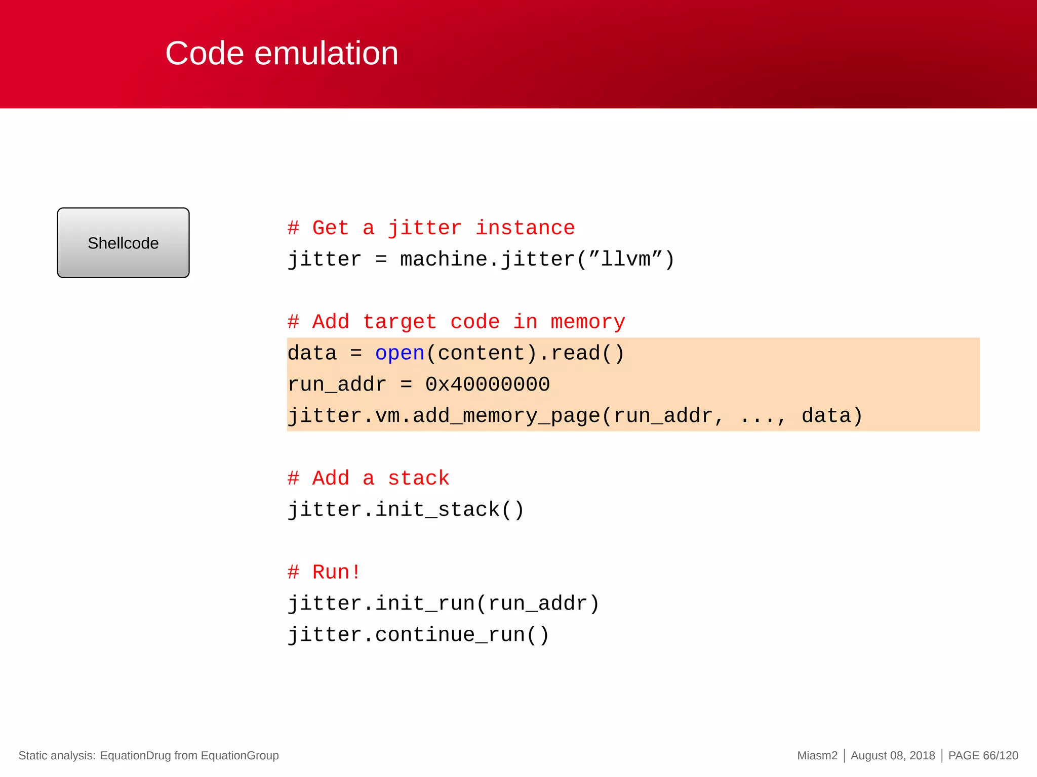 Code emulation
Shellcode
# Get a jitter instance
jitter = machine.jitter(”llvm”)
# Add target code in memory
data = open(content).read()
run_addr = 0x40000000
jitter.vm.add_memory_page(run_addr, ..., data)
# Add a stack
jitter.init_stack()
# Run!
jitter.init_run(run_addr)
jitter.continue_run()
Static analysis: EquationDrug from EquationGroup Miasm2 | August 08, 2018 | PAGE 66/120
 