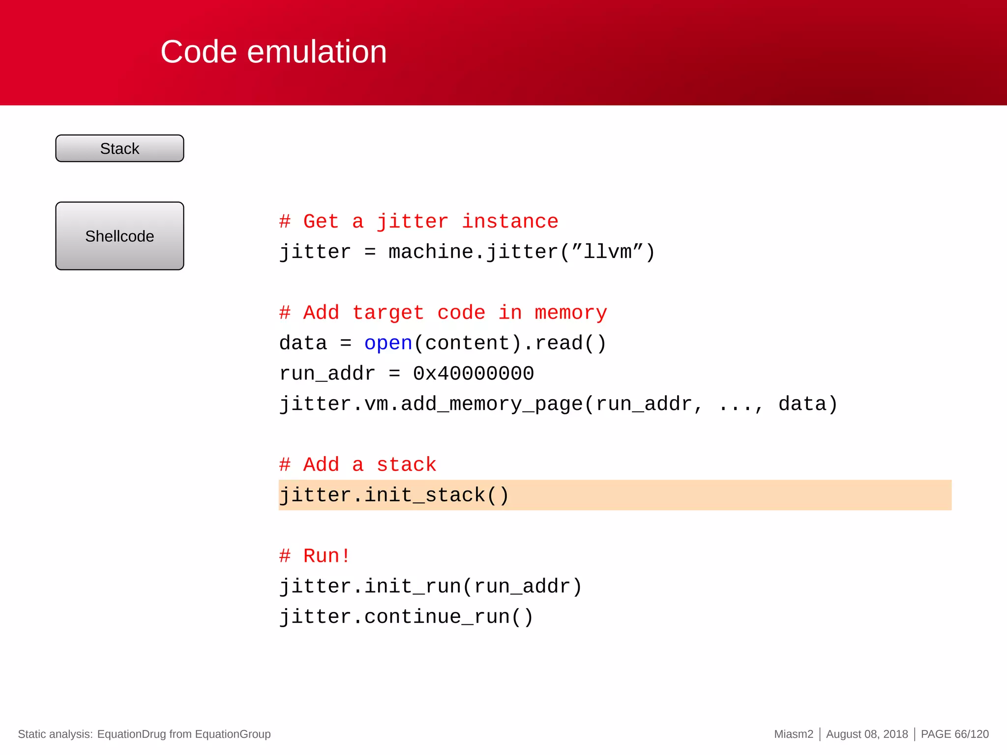 Code emulation
Stack
Shellcode
# Get a jitter instance
jitter = machine.jitter(”llvm”)
# Add target code in memory
data = open(content).read()
run_addr = 0x40000000
jitter.vm.add_memory_page(run_addr, ..., data)
# Add a stack
jitter.init_stack()
# Run!
jitter.init_run(run_addr)
jitter.continue_run()
Static analysis: EquationDrug from EquationGroup Miasm2 | August 08, 2018 | PAGE 66/120
 