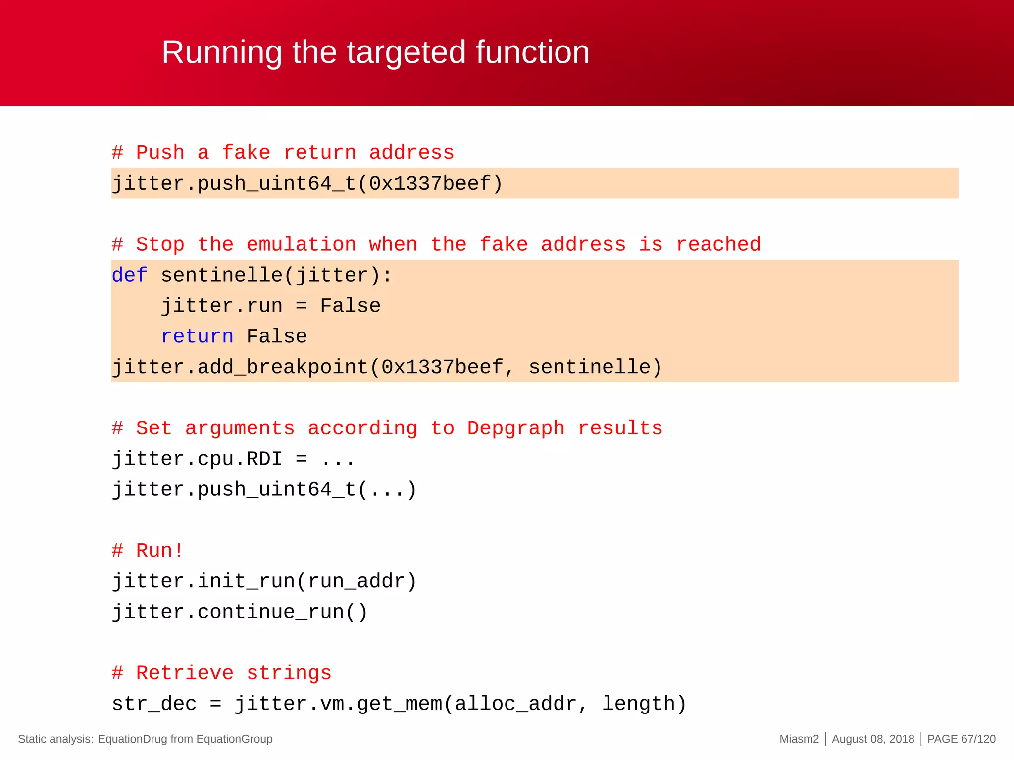 Running the targeted function
# Push a fake return address
jitter.push_uint64_t(0x1337beef)
# Stop the emulation when the fake address is reached
def sentinelle(jitter):
jitter.run = False
return False
jitter.add_breakpoint(0x1337beef, sentinelle)
# Set arguments according to Depgraph results
jitter.cpu.RDI = ...
jitter.push_uint64_t(...)
# Run!
jitter.init_run(run_addr)
jitter.continue_run()
# Retrieve strings
str_dec = jitter.vm.get_mem(alloc_addr, length)
Static analysis: EquationDrug from EquationGroup Miasm2 | August 08, 2018 | PAGE 67/120
 