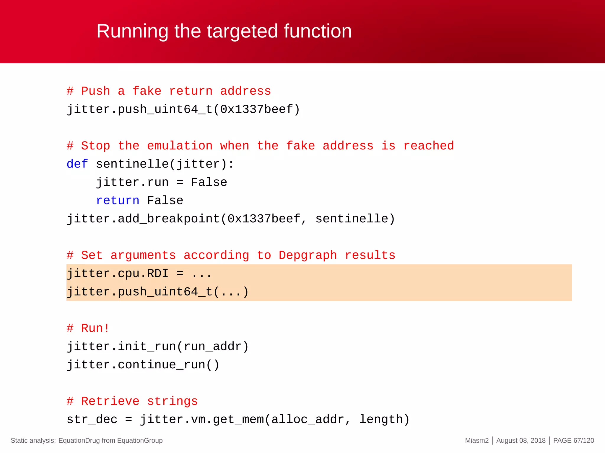 Running the targeted function
# Push a fake return address
jitter.push_uint64_t(0x1337beef)
# Stop the emulation when the fake address is reached
def sentinelle(jitter):
jitter.run = False
return False
jitter.add_breakpoint(0x1337beef, sentinelle)
# Set arguments according to Depgraph results
jitter.cpu.RDI = ...
jitter.push_uint64_t(...)
# Run!
jitter.init_run(run_addr)
jitter.continue_run()
# Retrieve strings
str_dec = jitter.vm.get_mem(alloc_addr, length)
Static analysis: EquationDrug from EquationGroup Miasm2 | August 08, 2018 | PAGE 67/120
 