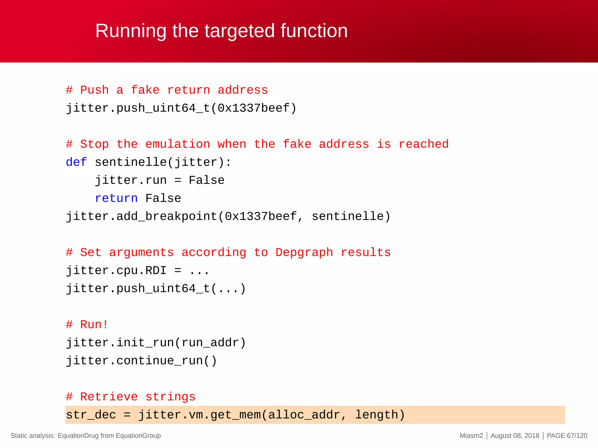 Running the targeted function
# Push a fake return address
jitter.push_uint64_t(0x1337beef)
# Stop the emulation when the fake address is reached
def sentinelle(jitter):
jitter.run = False
return False
jitter.add_breakpoint(0x1337beef, sentinelle)
# Set arguments according to Depgraph results
jitter.cpu.RDI = ...
jitter.push_uint64_t(...)
# Run!
jitter.init_run(run_addr)
jitter.continue_run()
# Retrieve strings
str_dec = jitter.vm.get_mem(alloc_addr, length)
Static analysis: EquationDrug from EquationGroup Miasm2 | August 08, 2018 | PAGE 67/120
 