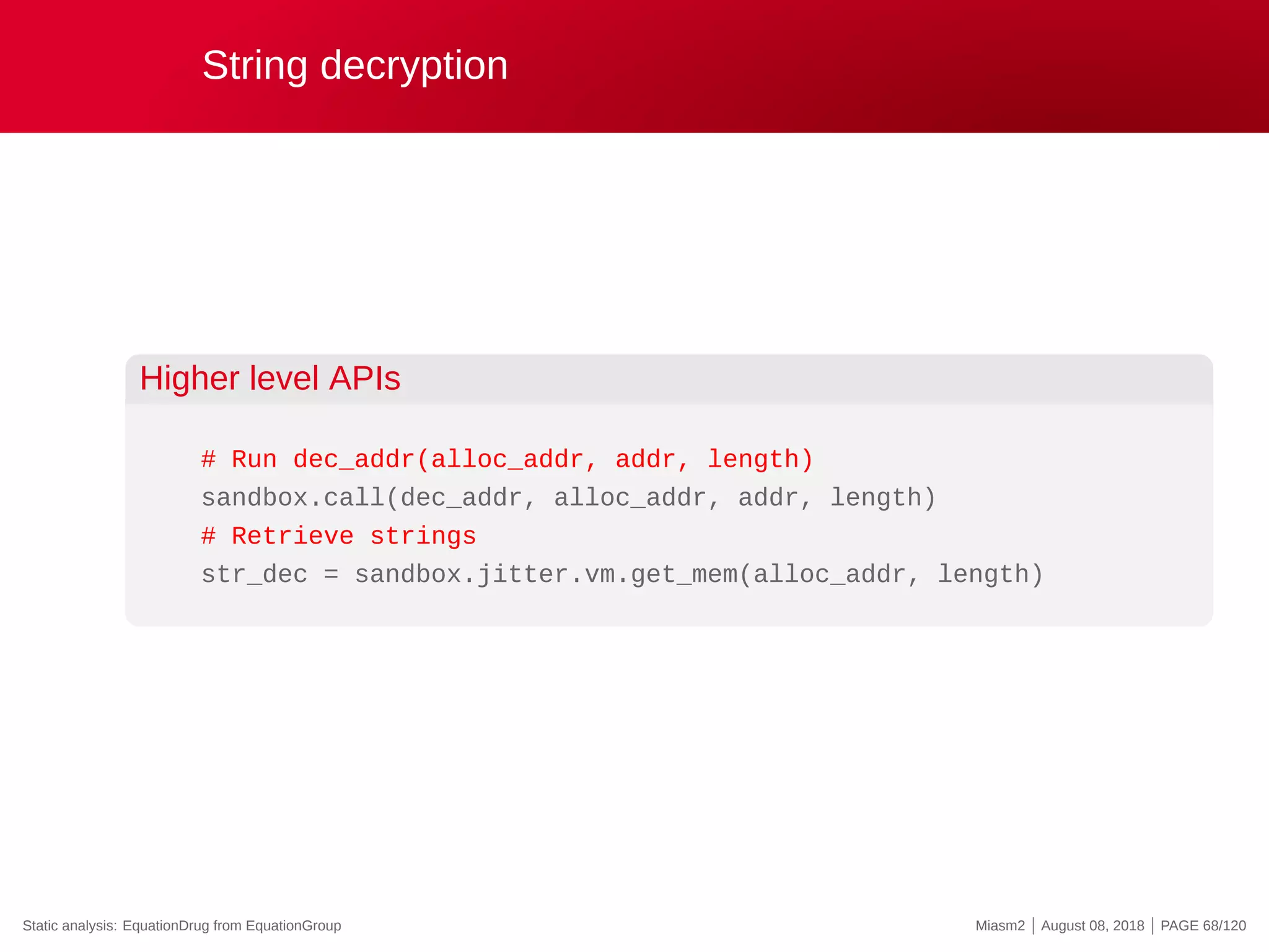 String decryption
Higher level APIs
# Run dec_addr(alloc_addr, addr, length)
sandbox.call(dec_addr, alloc_addr, addr, length)
# Retrieve strings
str_dec = sandbox.jitter.vm.get_mem(alloc_addr, length)
Static analysis: EquationDrug from EquationGroup Miasm2 | August 08, 2018 | PAGE 68/120
 