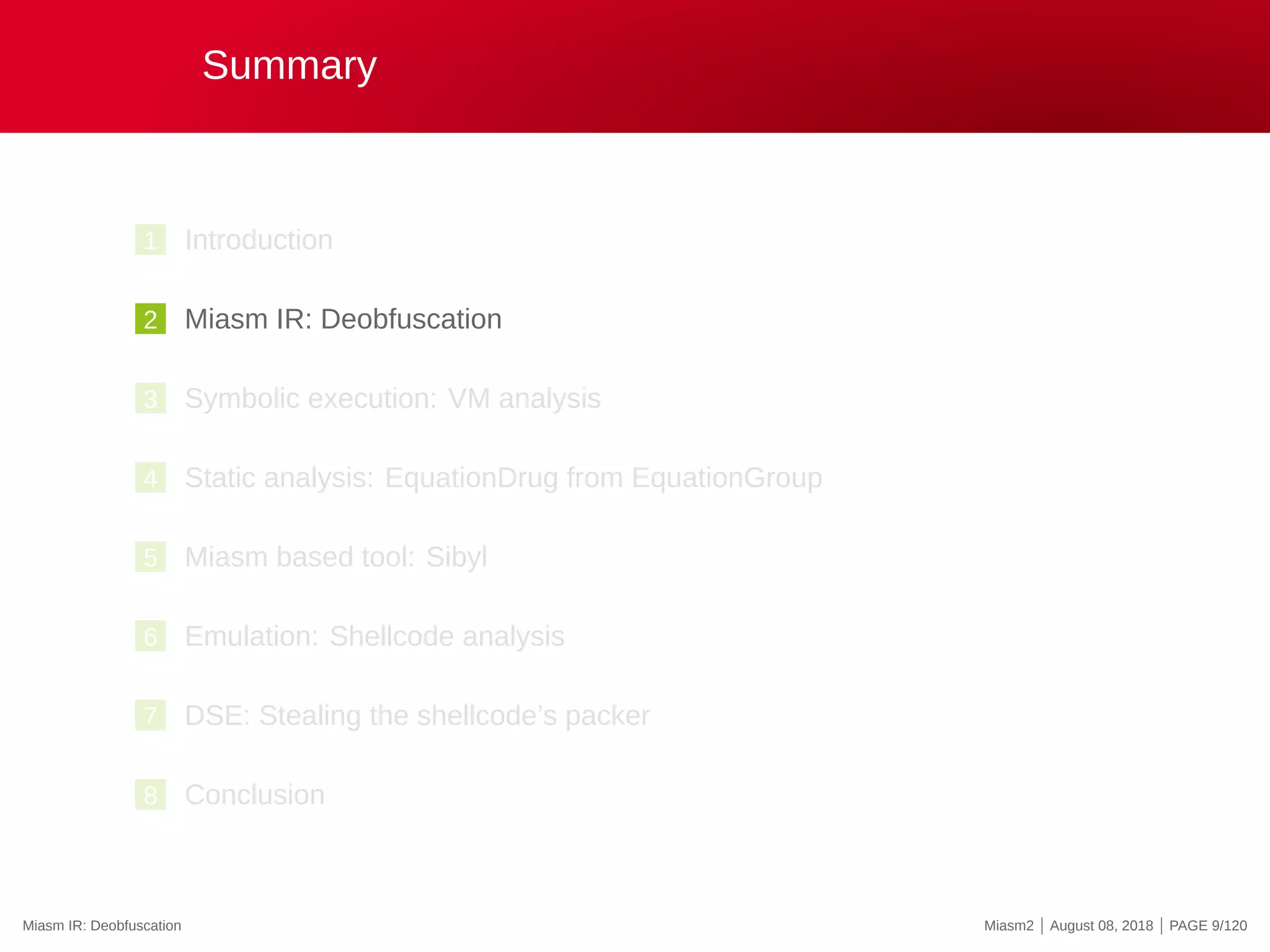 Summary
1 Introduction
2 Miasm IR: Deobfuscation
3 Symbolic execution: VM analysis
4 Static analysis: EquationDrug from EquationGroup
5 Miasm based tool: Sibyl
6 Emulation: Shellcode analysis
7 DSE: Stealing the shellcode’s packer
8 Conclusion
Miasm IR: Deobfuscation Miasm2 | August 08, 2018 | PAGE 9/120
 