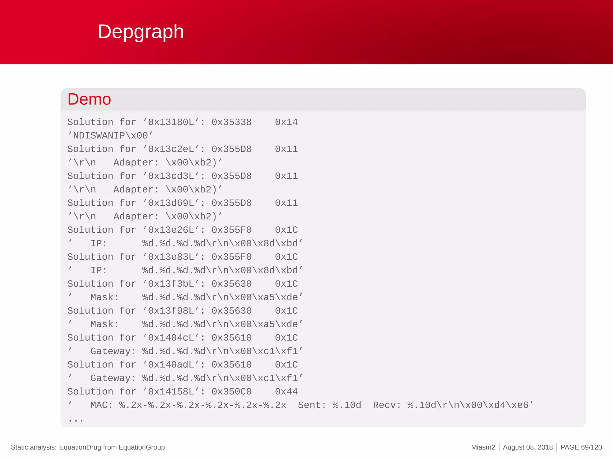 Depgraph
Demo
Solution for ’0x13180L’: 0x35338 0x14
’NDISWANIPx00’
Solution for ’0x13c2eL’: 0x355D8 0x11
’rn Adapter: x00xb2)’
Solution for ’0x13cd3L’: 0x355D8 0x11
’rn Adapter: x00xb2)’
Solution for ’0x13d69L’: 0x355D8 0x11
’rn Adapter: x00xb2)’
Solution for ’0x13e26L’: 0x355F0 0x1C
’ IP: %d.%d.%d.%drnx00x8dxbd’
Solution for ’0x13e83L’: 0x355F0 0x1C
’ IP: %d.%d.%d.%drnx00x8dxbd’
Solution for ’0x13f3bL’: 0x35630 0x1C
’ Mask: %d.%d.%d.%drnx00xa5xde’
Solution for ’0x13f98L’: 0x35630 0x1C
’ Mask: %d.%d.%d.%drnx00xa5xde’
Solution for ’0x1404cL’: 0x35610 0x1C
’ Gateway: %d.%d.%d.%drnx00xc1xf1’
Solution for ’0x140adL’: 0x35610 0x1C
’ Gateway: %d.%d.%d.%drnx00xc1xf1’
Solution for ’0x14158L’: 0x350C0 0x44
’ MAC: %.2x-%.2x-%.2x-%.2x-%.2x-%.2x Sent: %.10d Recv: %.10drnx00xd4xe6’
...
Static analysis: EquationDrug from EquationGroup Miasm2 | August 08, 2018 | PAGE 69/120
 