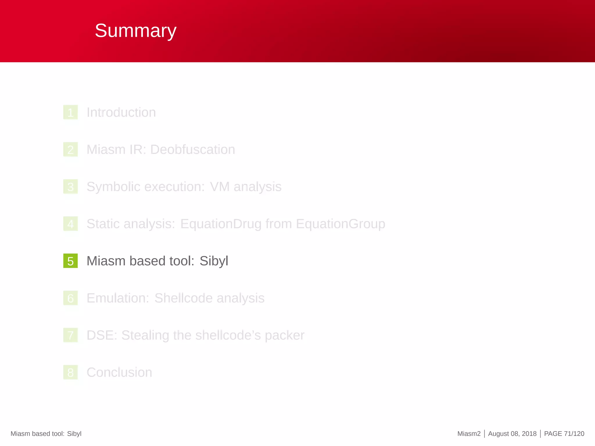 Summary
1 Introduction
2 Miasm IR: Deobfuscation
3 Symbolic execution: VM analysis
4 Static analysis: EquationDrug from EquationGroup
5 Miasm based tool: Sibyl
6 Emulation: Shellcode analysis
7 DSE: Stealing the shellcode’s packer
8 Conclusion
Miasm based tool: Sibyl Miasm2 | August 08, 2018 | PAGE 71/120
 