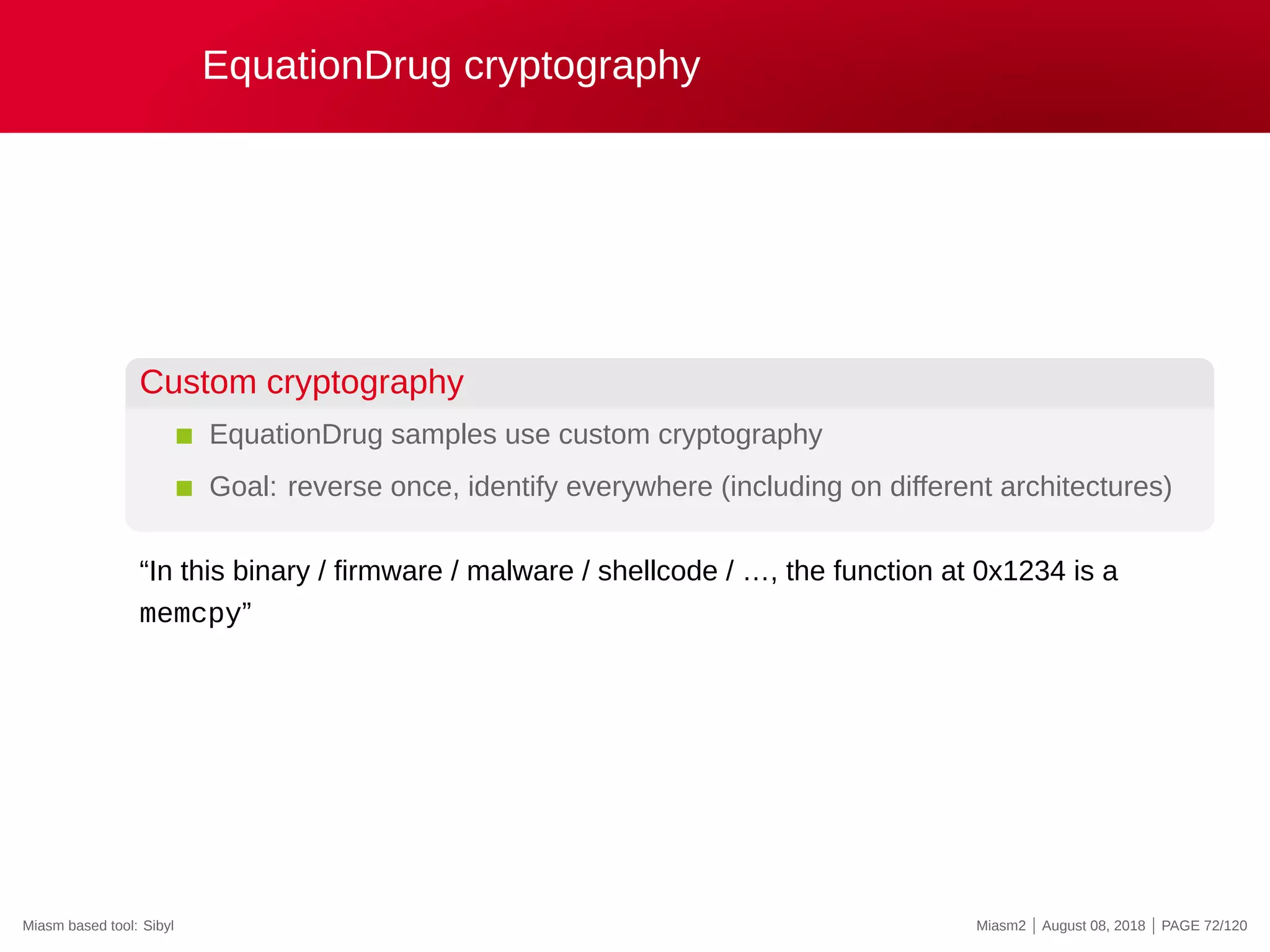 EquationDrug cryptography
Custom cryptography
EquationDrug samples use custom cryptography
Goal: reverse once, identify everywhere (including on different architectures)
“In this binary / firmware / malware / shellcode / …, the function at 0x1234 is a
memcpy”
Miasm based tool: Sibyl Miasm2 | August 08, 2018 | PAGE 72/120
 
