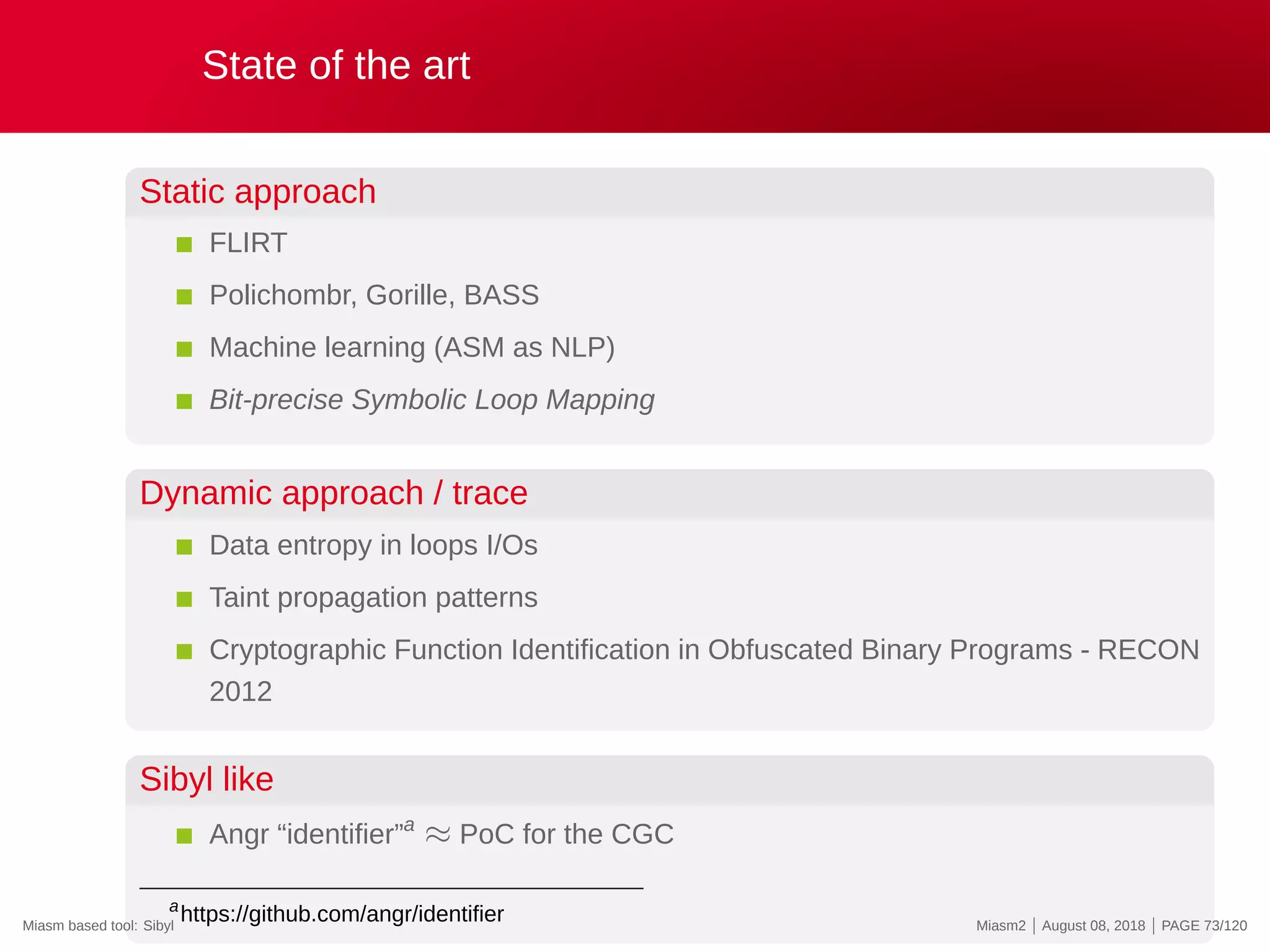 State of the art
Static approach
FLIRT
Polichombr, Gorille, BASS
Machine learning (ASM as NLP)
Bit-precise Symbolic Loop Mapping
Dynamic approach / trace
Data entropy in loops I/Os
Taint propagation patterns
Cryptographic Function Identification in Obfuscated Binary Programs - RECON
2012
Sibyl like
Angr “identifier”a
≈ PoC for the CGC
a
https://github.com/angr/identifierMiasm based tool: Sibyl Miasm2 | August 08, 2018 | PAGE 73/120
 