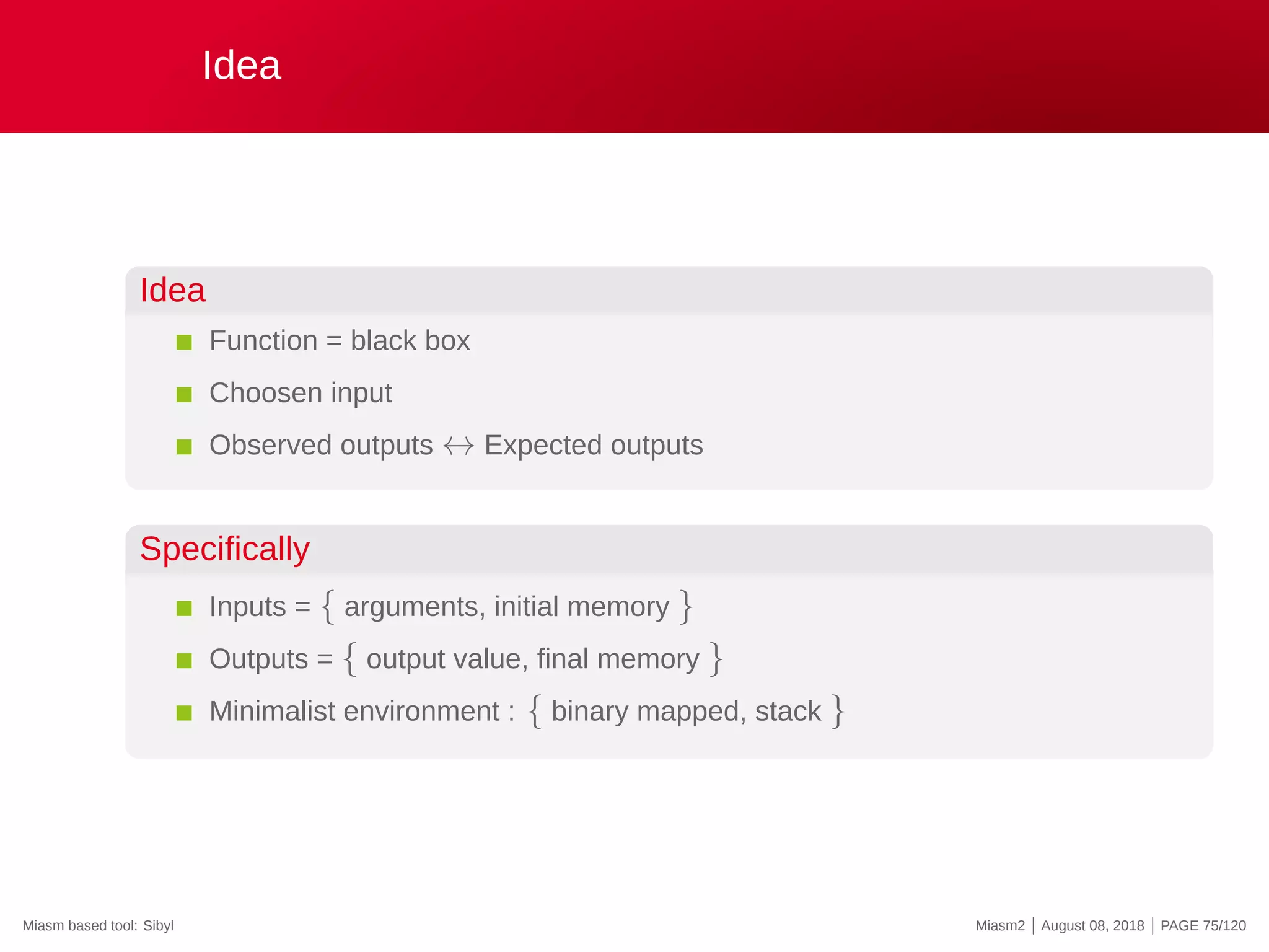 Idea
Idea
Function = black box
Choosen input
Observed outputs ↔ Expected outputs
Specifically
Inputs = { arguments, initial memory }
Outputs = { output value, final memory }
Minimalist environment : { binary mapped, stack }
Miasm based tool: Sibyl Miasm2 | August 08, 2018 | PAGE 75/120
 