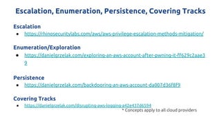 Escalation, Enumeration, Persistence, Covering Tracks
Escalation
● https://rhinosecuritylabs.com/aws/aws-privilege-escalation-methods-mitigation/
Enumeration/Exploration
● https://danielgrzelak.com/exploring-an-aws-account-after-pwning-it-ff629c2aae3
9
Persistence
● https://danielgrzelak.com/backdooring-an-aws-account-da007d36f8f9
Covering Tracks
● https://danielgrzelak.com/disrupting-aws-logging-a42e437d6594
* Concepts apply to all cloud providers
 