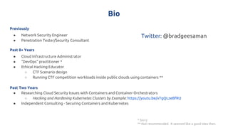 Bio
Previously
● Network Security Engineer
● Penetration Tester/Security Consultant
Past 8+ Years
● Cloud Infrastructure Administrator
● “DevOps” practitioner *
● Ethical Hacking Educator
○ CTF Scenario design
○ Running CTF competition workloads inside public clouds using containers **
Past Two Years
● Researching Cloud Security Issues with Containers and Container Orchestrators
○ Hacking and Hardening Kubernetes Clusters by Example: https://youtu.be/vTgQLzeBfRU
● Independent Consulting - Securing Containers and Kubernetes
* Sorry
** Not recommended. It seemed like a good idea then.
Twitter: @bradgeesaman
 