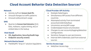 Cloud Account Behavior Data Detection Sources*
Network
● Activity to/from known-bad IPs
● Unusual changes to traffic patterns
● Unusual outbound port usage
DNS
● Queries to known-bad domains (CnC,
bots, malware, crypto-mining, etc) or
embed data in the lookup
Host-based
● OS, Application, Security/Audit logs
● Endpoint security events
Network-Device based
● FW/IDS/IPS “drop-in” solution logs/alerts
Cloud Provider API Activity
● Multiple failed logins
● Simultaneous API access from different
countries
● Attempted activity from terminated
accounts/credentials/keys
● Uncommon service/API usage
● Credential/permission enumeration
● Changes to user accounts/logging/detection
configurations
● Sensitive changes to user permissions
● Internal IAM credentials used from external
sources
Service Access Logs
● Web/User Access logs
* Not an exhaustive list.
 