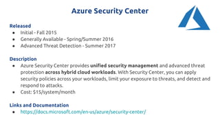 Azure Security Center
Released
● Initial - Fall 2015
● Generally Available - Spring/Summer 2016
● Advanced Threat Detection - Summer 2017
Description
● Azure Security Center provides unified security management and advanced threat
protection across hybrid cloud workloads. With Security Center, you can apply
security policies across your workloads, limit your exposure to threats, and detect and
respond to attacks.
● Cost: $15/system/month
Links and Documentation
● https://docs.microsoft.com/en-us/azure/security-center/
 