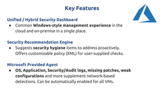 Key Features
Unified / Hybrid Security Dashboard
● Common Windows-style management experience in the
cloud and on-premise in a single place.
Security Recommendation Engine
● Suggests security hygiene items to address proactively.
Offers customizable policy (XML) for user-supplied checks.
Microsoft Provided Agent
● OS, Application, Security/Audit logs, missing patches, weak
configurations and more supplement network-based
detections. Can be automatically enabled for all VMs.
 