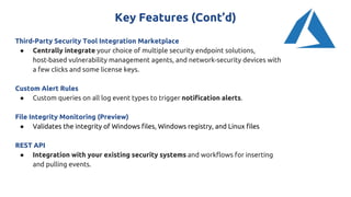 Key Features (Cont’d)
Third-Party Security Tool Integration Marketplace
● Centrally integrate your choice of multiple security endpoint solutions,
host-based vulnerability management agents, and network-security devices with
a few clicks and some license keys.
Custom Alert Rules
● Custom queries on all log event types to trigger notification alerts.
File Integrity Monitoring (Preview)
● Validates the integrity of Windows files, Windows registry, and Linux files
REST API
● Integration with your existing security systems and workflows for inserting
and pulling events.
 