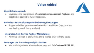 Value Added
Hybrid-first approach
● Leverages the vast amount of enterprise management features and
capabilities applied to Azure resources.
Provides a Microsoft-supported Windows/Linux Agent
● Supported OSes get enhanced detection capabilities (logs, process
monitoring, crash dump analysis)
Integrated, Self-Service Partner Marketplace
● Adding a solution is a few clicks and a license away in many cases.
Leverages the Azure Log Analytics Service
● Mature integrations, advanced querying, and full-featured REST API
 