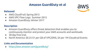 Amazon GuardDuty et al
Released
● AWS CloudTrail: Spring 2013
● AWS VPC Flow Logs: Summer 2015
● Amazon GuardDuty: Winter 2017
Description
● Amazon GuardDuty offers threat detection that enables you to
continuously monitor and protect your AWS accounts and workloads.
● 30-day free trial.
● North America: $0.25-$1 per GB of VPC/DNS, $4 per 1M Cloudtrail Events
Links and Documentation
● https://aws.amazon.com/guardduty/
 